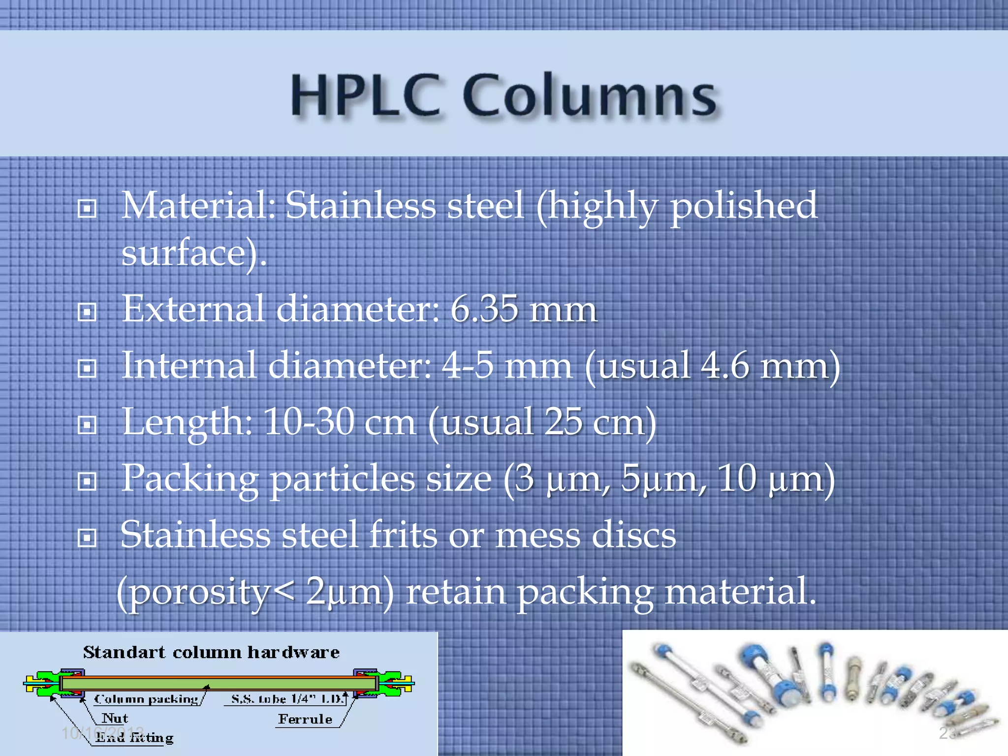







Material: Stainless steel (highly polished
surface).
External diameter: 6.35 mm
Internal diameter: 4-5 mm (usual 4.6 mm)
Length: 10-30 cm (usual 25 cm)
Packing particles size (3 µm, 5µm, 10 µm)
Stainless steel frits or mess discs
(porosity< 2µm) retain packing material.

10/16/2013

23

 