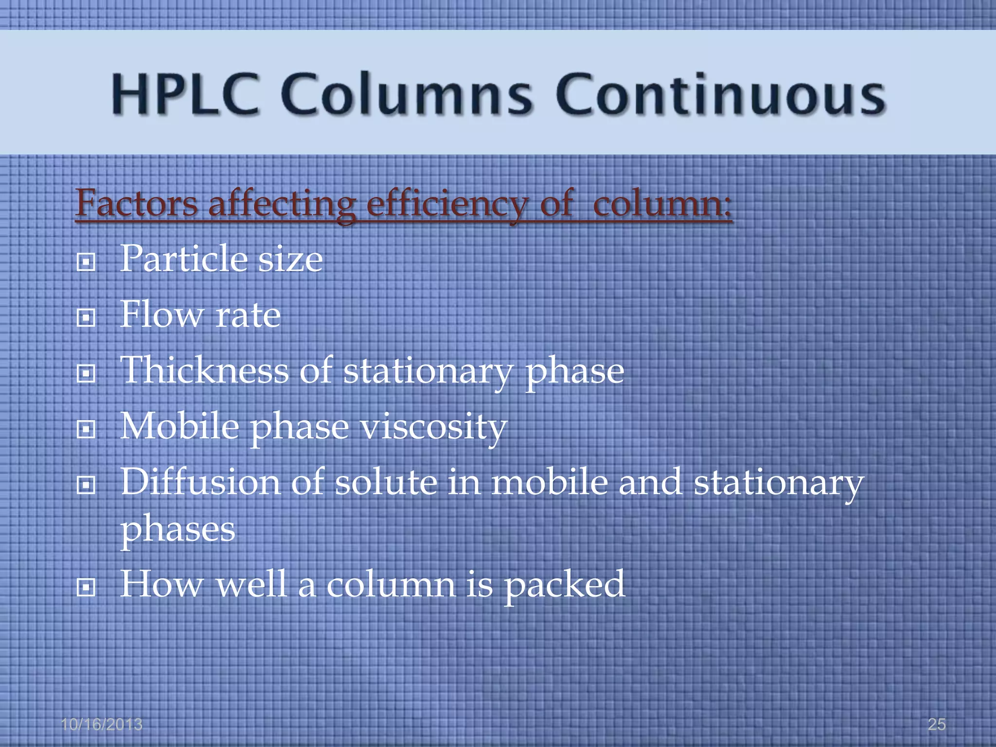 Factors affecting efficiency of column:
 Particle size
 Flow rate
 Thickness of stationary phase
 Mobile phase viscosity
 Diffusion of solute in mobile and stationary
phases
 How well a column is packed

10/16/2013

25

 