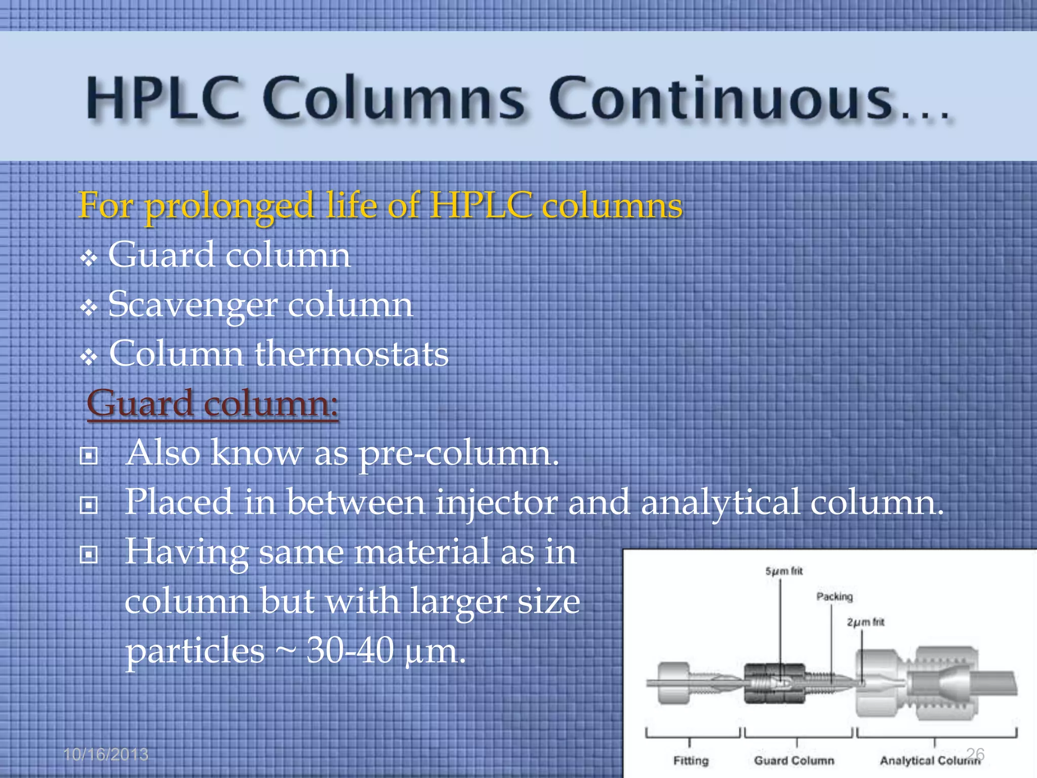 For prolonged life of HPLC columns
 Guard column
 Scavenger column
 Column thermostats
Guard column:
 Also know as pre-column.
 Placed in between injector and analytical column.
 Having same material as in
column but with larger size
particles ~ 30-40 µm.
10/16/2013

26

 