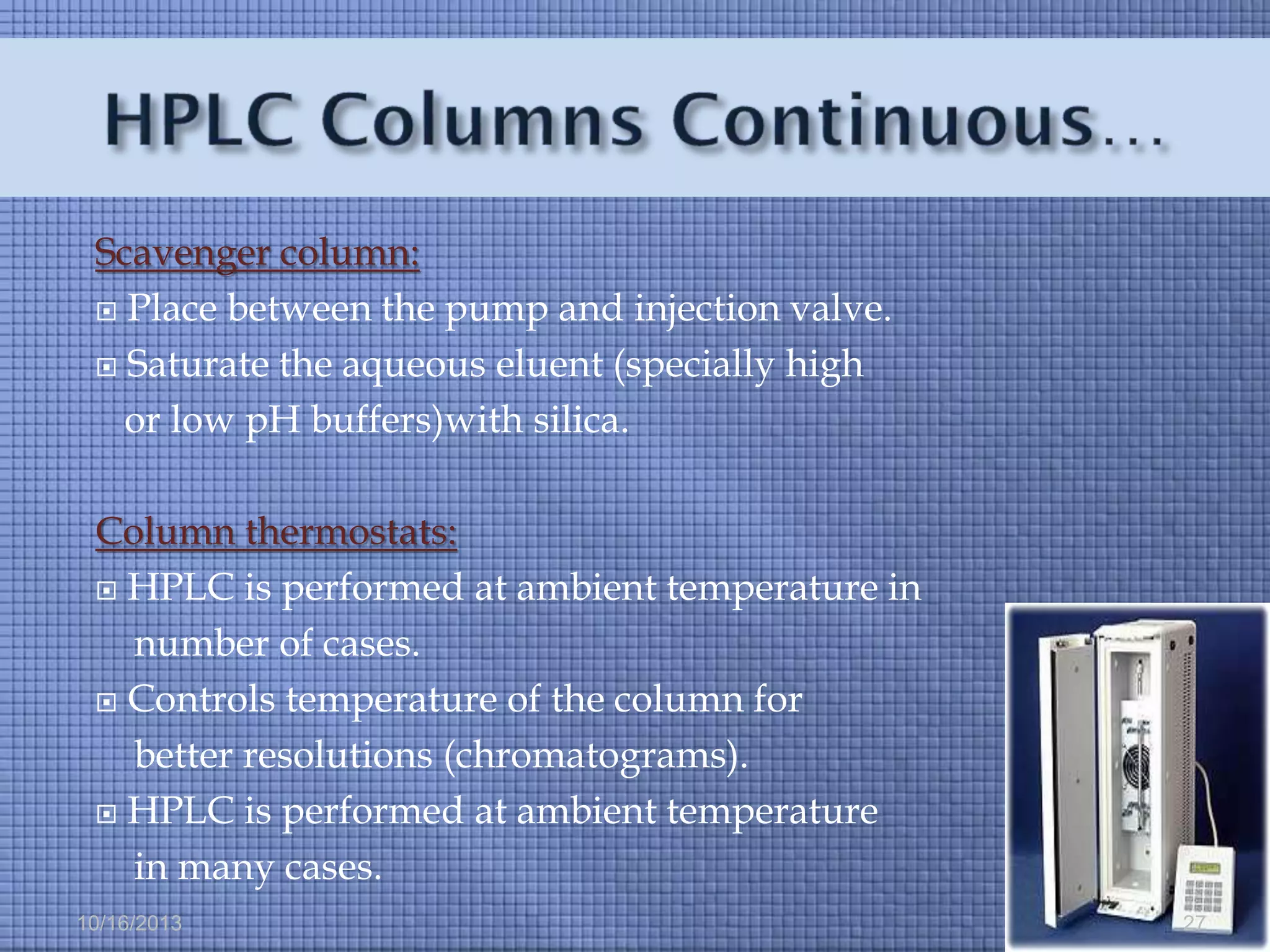 Scavenger column:
 Place between the pump and injection valve.
 Saturate the aqueous eluent (specially high
or low pH buffers)with silica.
Column thermostats:
 HPLC is performed at ambient temperature in
number of cases.
 Controls temperature of the column for
better resolutions (chromatograms).
 HPLC is performed at ambient temperature
in many cases.
10/16/2013

27

 