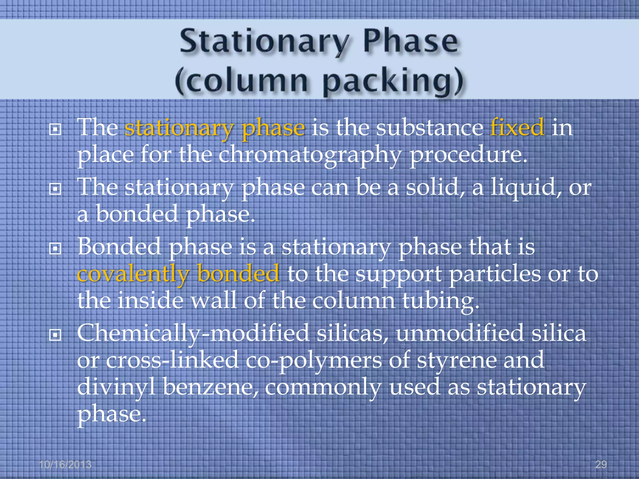 







The stationary phase is the substance fixed in
place for the chromatography procedure.
The stationary phase can be a solid, a liquid, or
a bonded phase.
Bonded phase is a stationary phase that is
covalently bonded to the support particles or to
the inside wall of the column tubing.
Chemically-modified silicas, unmodified silica
or cross-linked co-polymers of styrene and
divinyl benzene, commonly used as stationary
phase.

10/16/2013

29

 