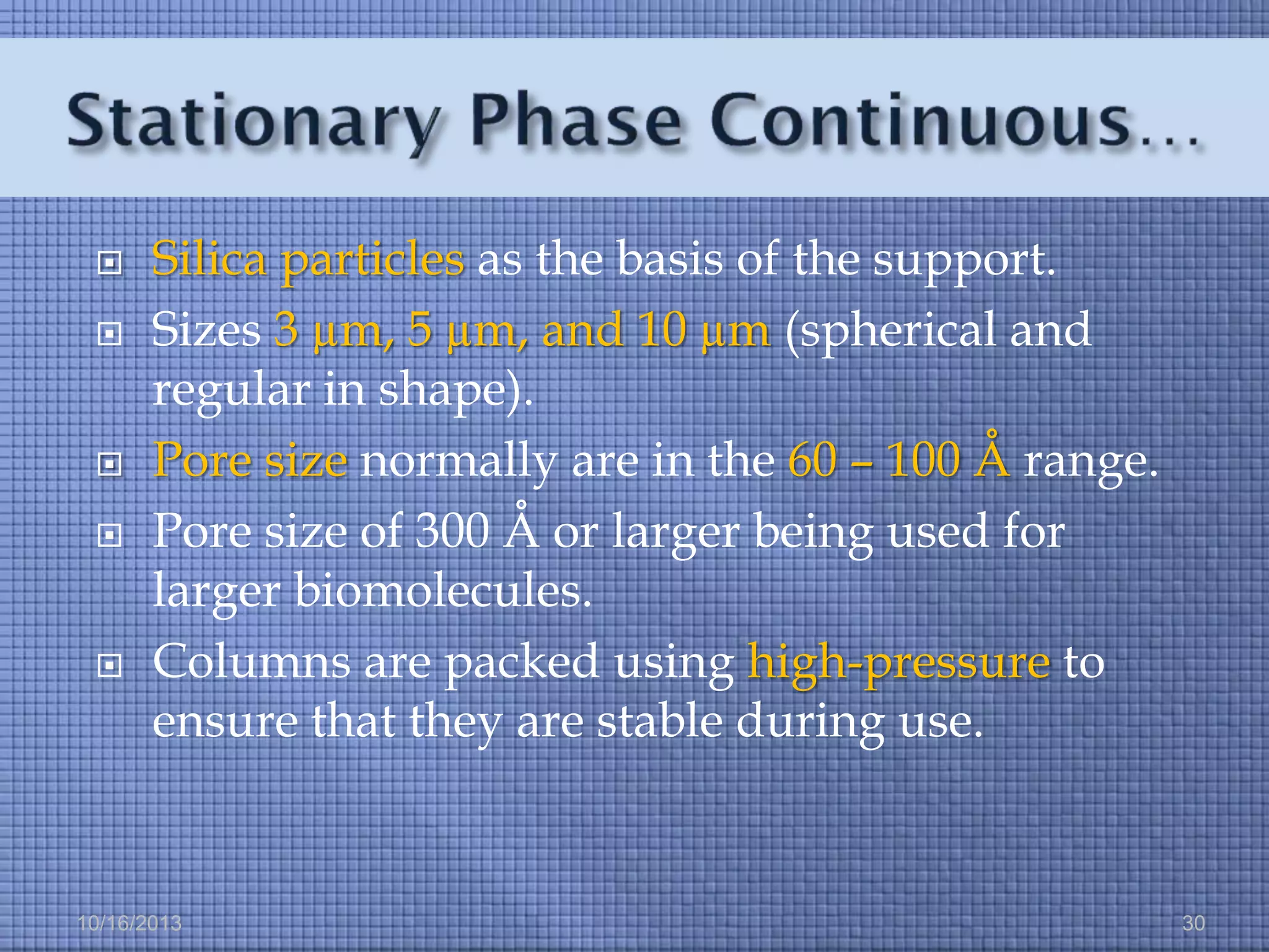 







Silica particles as the basis of the support.
Sizes 3 µm, 5 µm, and 10 µm (spherical and
regular in shape).
Pore size normally are in the 60 – 100 Å range.
Pore size of 300 Å or larger being used for
larger biomolecules.
Columns are packed using high-pressure to
ensure that they are stable during use.

10/16/2013

30

 
