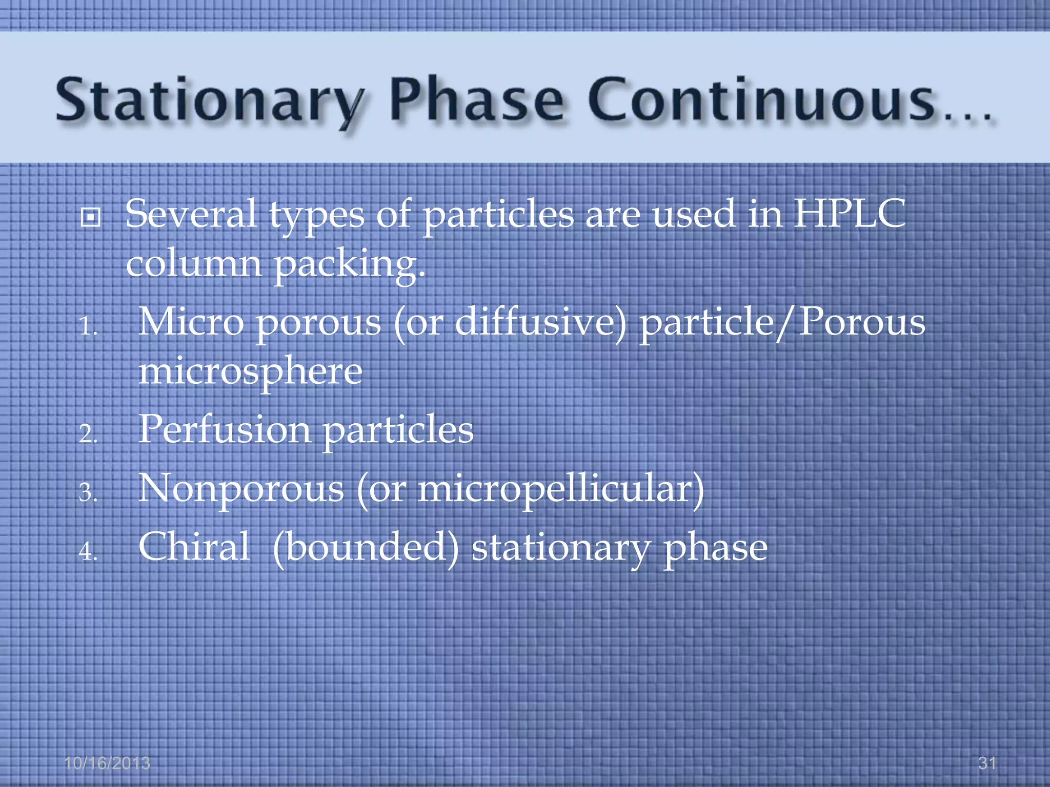 

1.

2.
3.
4.

Several types of particles are used in HPLC
column packing.
Micro porous (or diffusive) particle/Porous
microsphere
Perfusion particles
Nonporous (or micropellicular)
Chiral (bounded) stationary phase

10/16/2013

31

 
