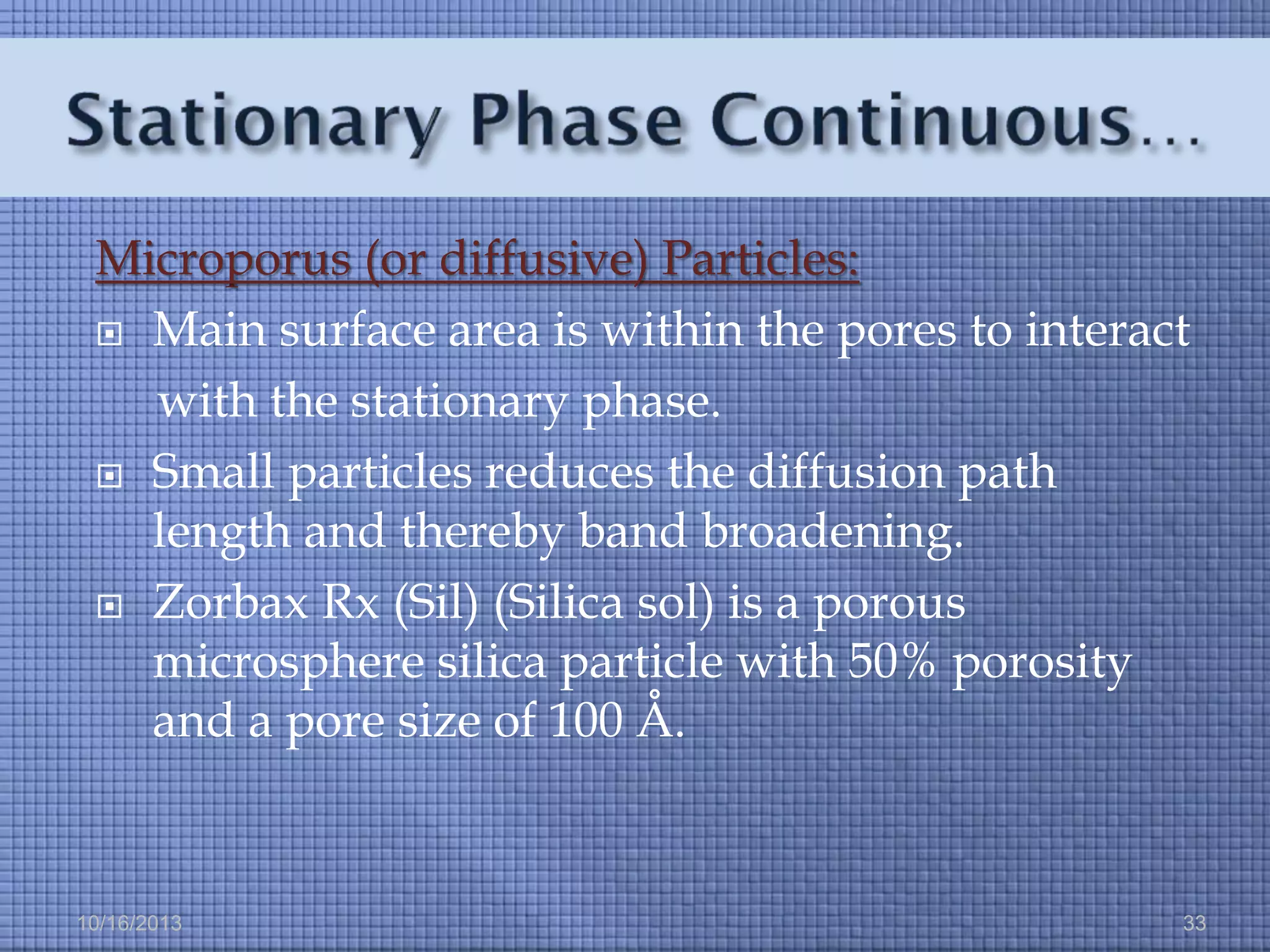 Microporus (or diffusive) Particles:
 Main surface area is within the pores to interact
with the stationary phase.
 Small particles reduces the diffusion path
length and thereby band broadening.
 Zorbax Rx (Sil) (Silica sol) is a porous
microsphere silica particle with 50% porosity
and a pore size of 100 Å.

10/16/2013

33

 