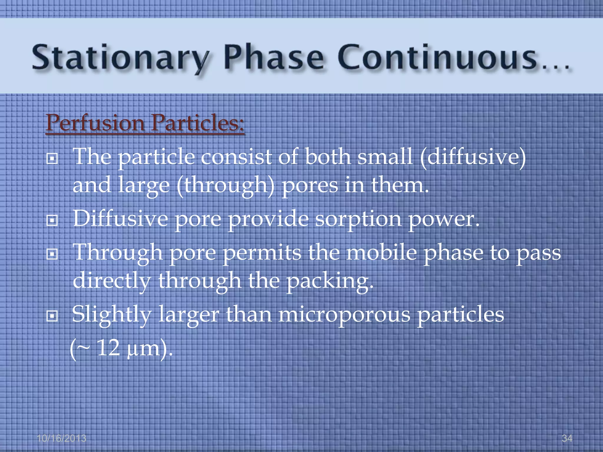 Perfusion Particles:
 The particle consist of both small (diffusive)
and large (through) pores in them.
 Diffusive pore provide sorption power.
 Through pore permits the mobile phase to pass
directly through the packing.
 Slightly larger than microporous particles
(~ 12 µm).

10/16/2013

34

 