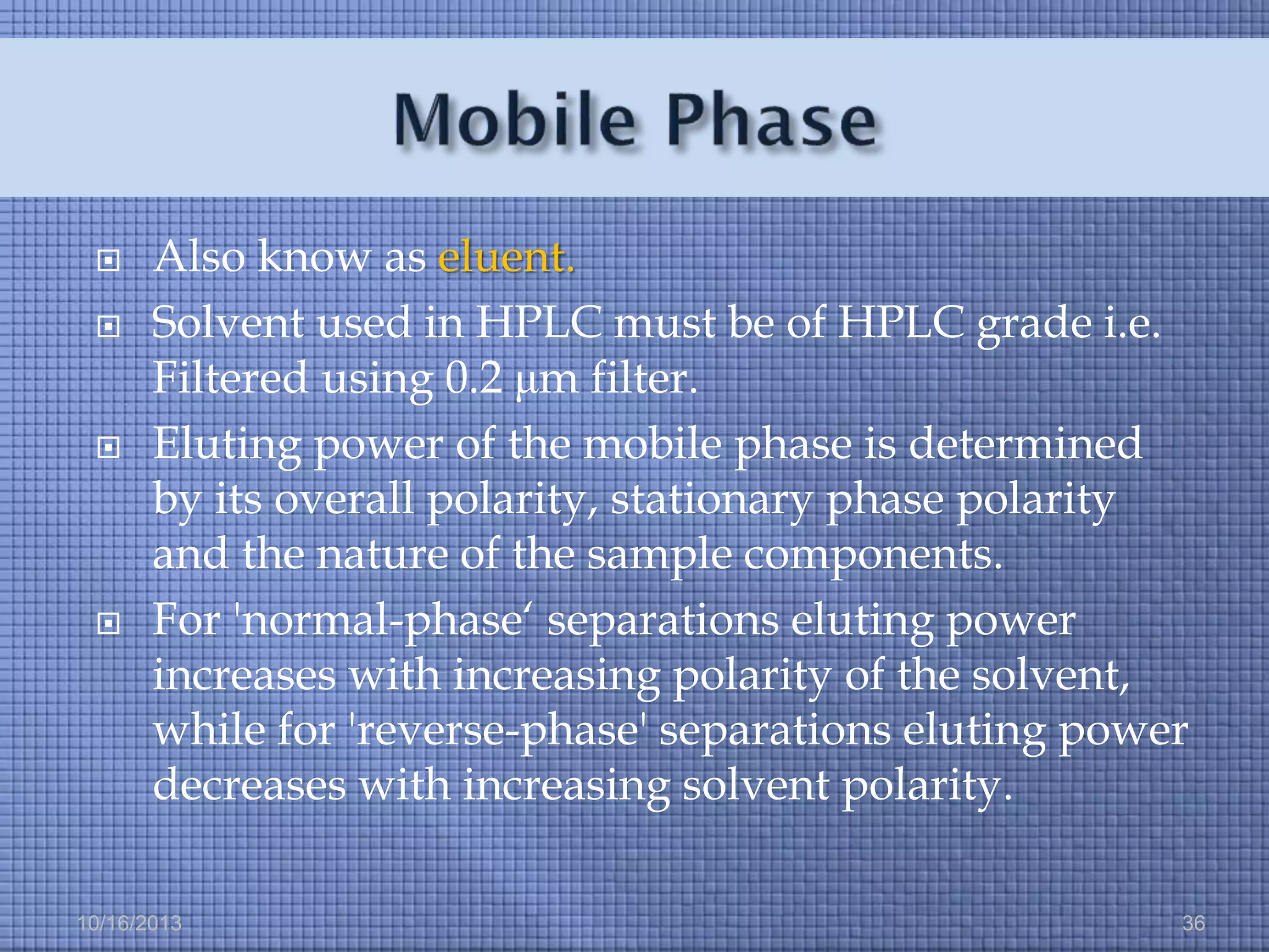 






Also know as eluent.
Solvent used in HPLC must be of HPLC grade i.e.
Filtered using 0.2 μm filter.
Eluting power of the mobile phase is determined
by its overall polarity, stationary phase polarity
and the nature of the sample components.
For 'normal-phase‘ separations eluting power
increases with increasing polarity of the solvent,
while for 'reverse-phase' separations eluting power
decreases with increasing solvent polarity.

10/16/2013

36

 