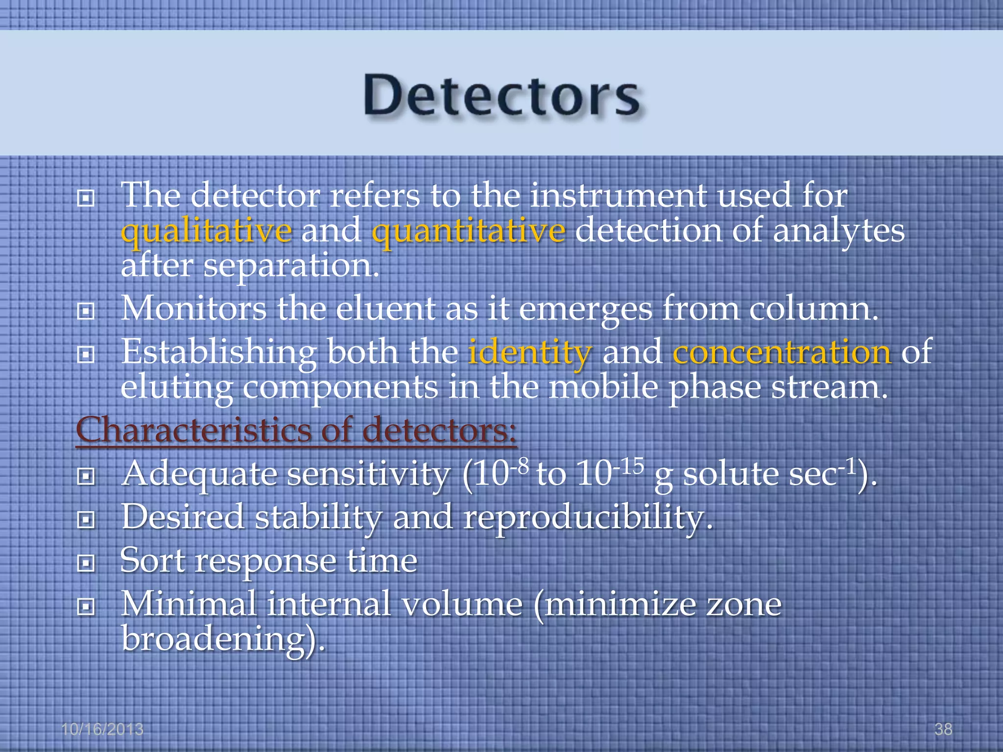 The detector refers to the instrument used for
qualitative and quantitative detection of analytes
after separation.
 Monitors the eluent as it emerges from column.
 Establishing both the identity and concentration of
eluting components in the mobile phase stream.
Characteristics of detectors:
 Adequate sensitivity (10-8 to 10-15 g solute sec-1).
 Desired stability and reproducibility.
 Sort response time
 Minimal internal volume (minimize zone
broadening).


10/16/2013

38

 