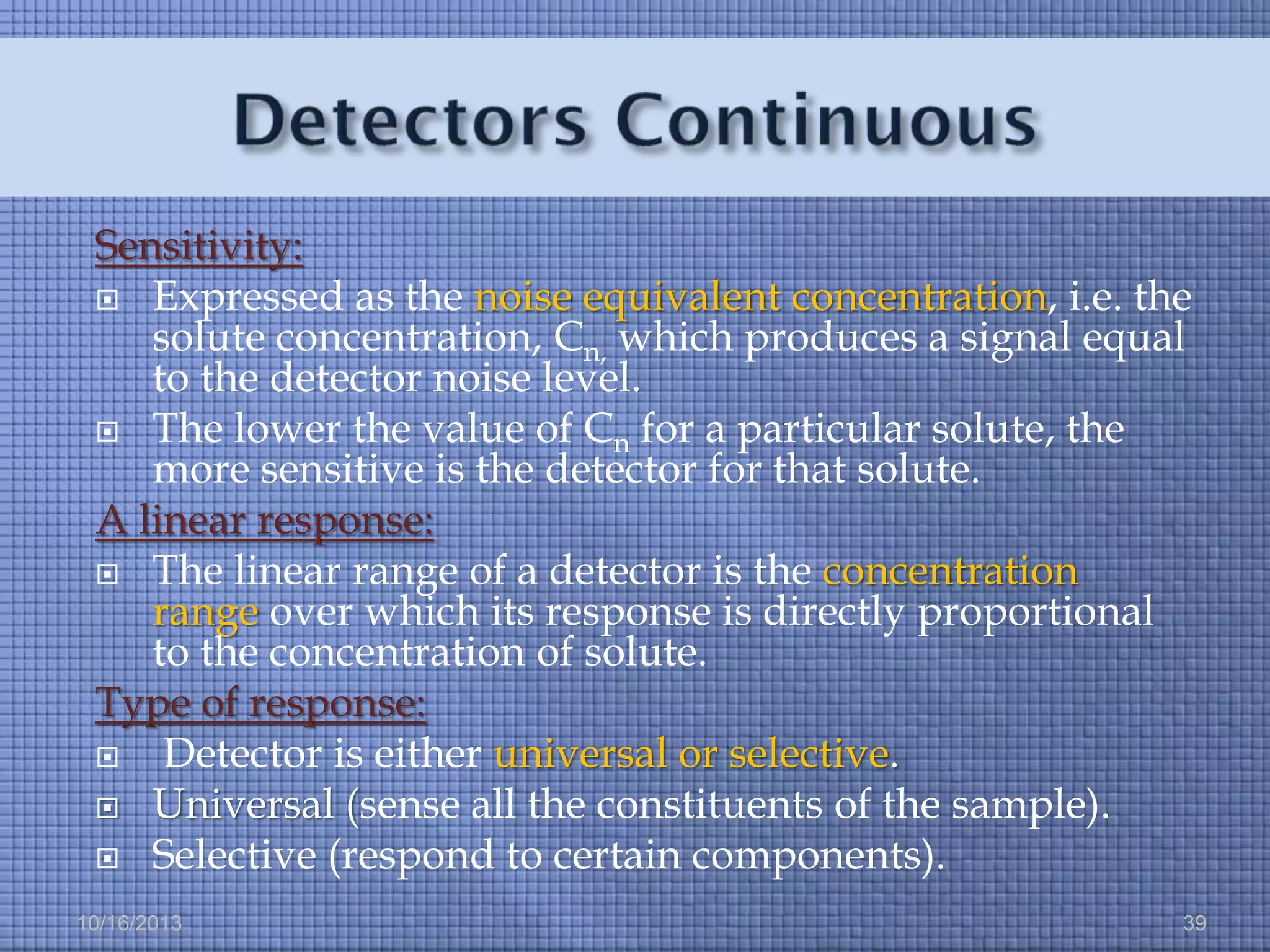 Sensitivity:
 Expressed as the noise equivalent concentration, i.e. the
solute concentration, Cn, which produces a signal equal
to the detector noise level.
 The lower the value of Cn for a particular solute, the
more sensitive is the detector for that solute.
A linear response:
 The linear range of a detector is the concentration
range over which its response is directly proportional
to the concentration of solute.
Type of response:

Detector is either universal or selective.
 Universal (sense all the constituents of the sample).
 Selective (respond to certain components).
10/16/2013

39

 