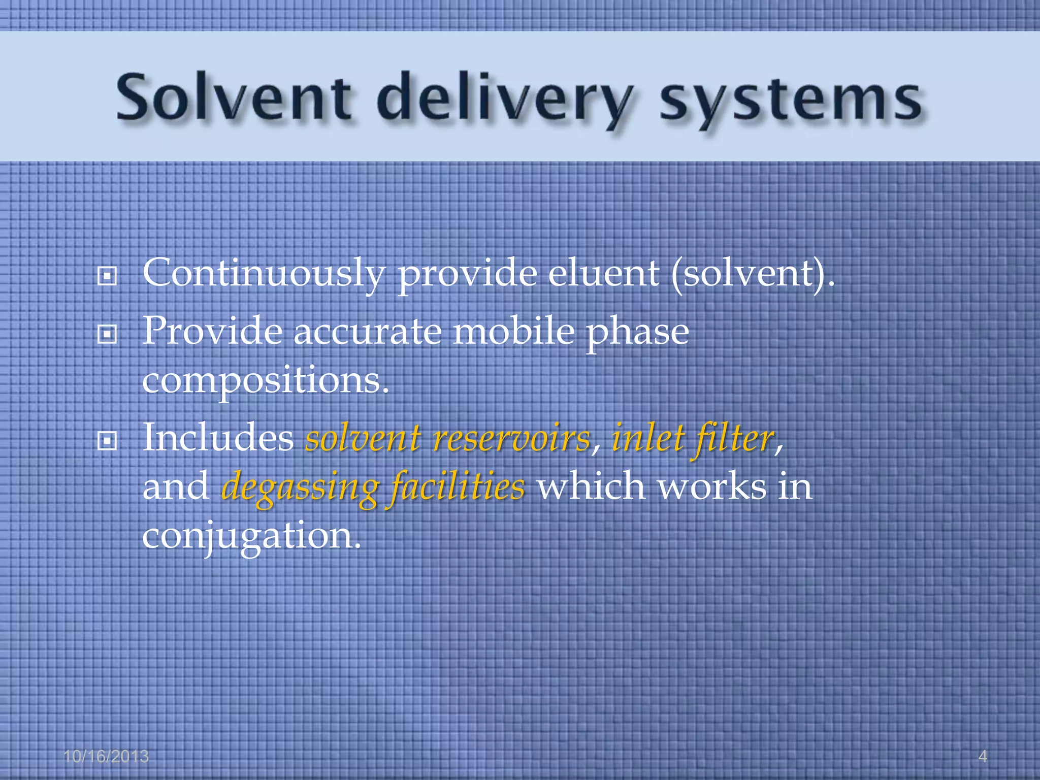 




Continuously provide eluent (solvent).
Provide accurate mobile phase
compositions.
Includes solvent reservoirs, inlet filter,
and degassing facilities which works in
conjugation.

10/16/2013

4

 