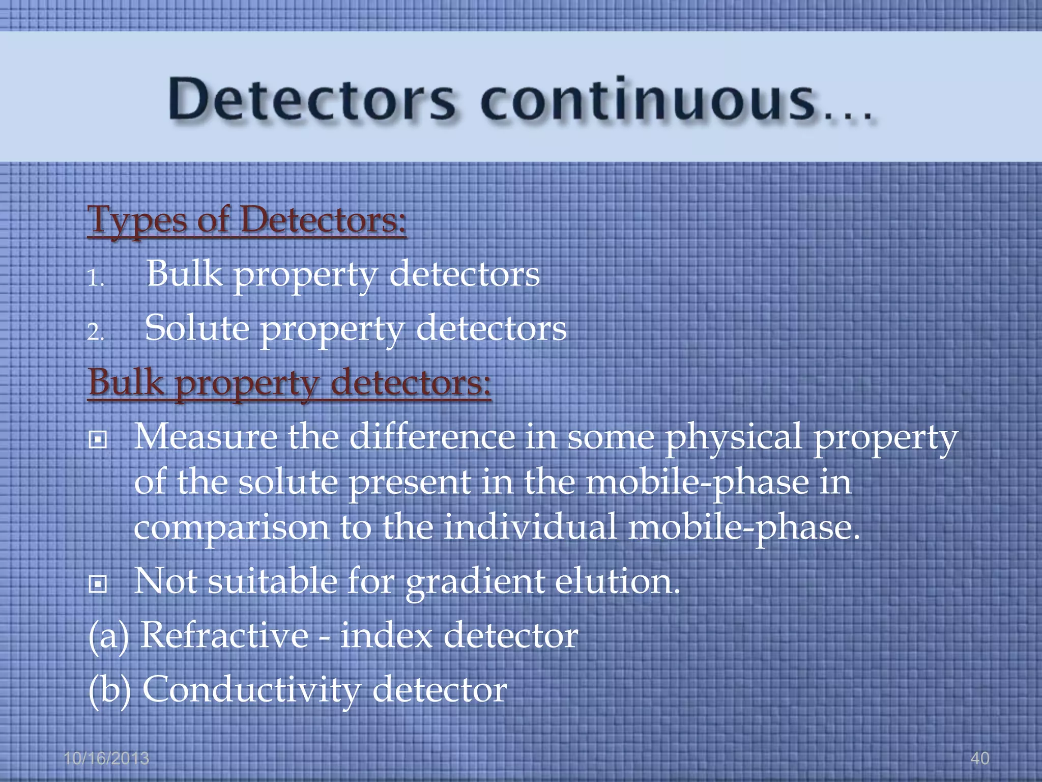 Types of Detectors:
1.
Bulk property detectors
2.
Solute property detectors
Bulk property detectors:
 Measure the difference in some physical property
of the solute present in the mobile-phase in
comparison to the individual mobile-phase.
 Not suitable for gradient elution.
(a) Refractive - index detector
(b) Conductivity detector
10/16/2013

40

 