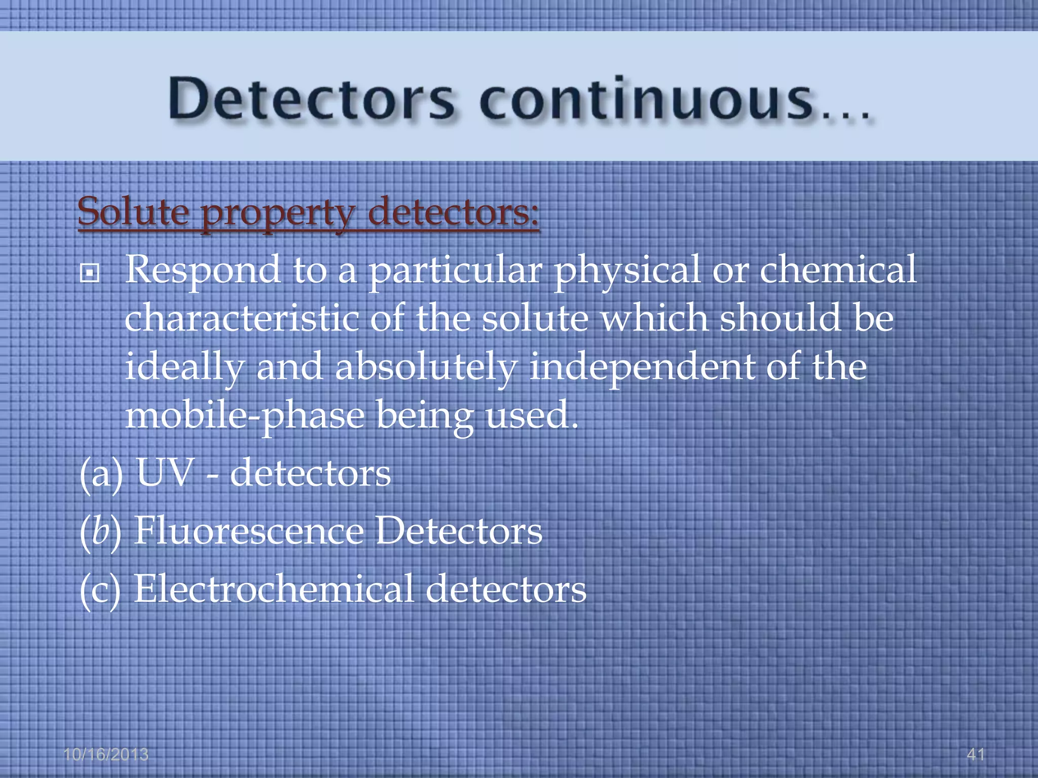 Solute property detectors:
 Respond to a particular physical or chemical
characteristic of the solute which should be
ideally and absolutely independent of the
mobile-phase being used.
(a) UV - detectors
(b) Fluorescence Detectors
(c) Electrochemical detectors

10/16/2013

41

 
