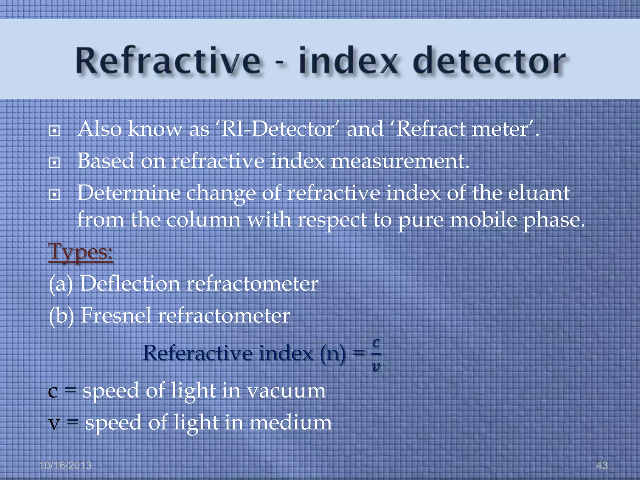 Also know as ‘RI-Detector’ and ‘Refract meter’.
 Based on refractive index measurement.
 Determine change of refractive index of the eluant
from the column with respect to pure mobile phase.
Types:
(a) Deflection refractometer
(b) Fresnel refractometer


Referactive index (n) =

𝑐
𝑣

c = speed of light in vacuum
v = speed of light in medium
10/16/2013

43

 