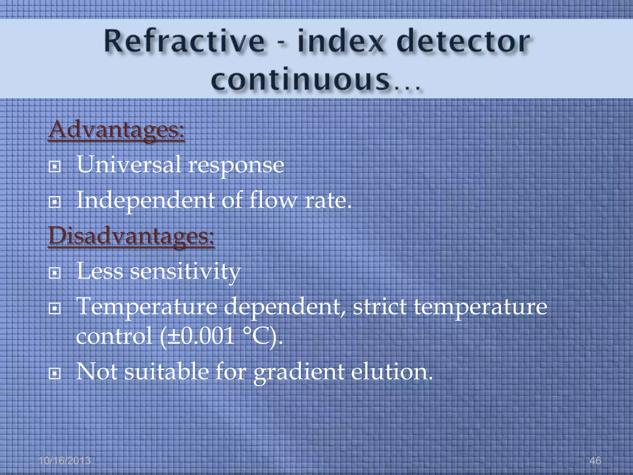 Advantages:
 Universal response
 Independent of flow rate.
Disadvantages:
 Less sensitivity
 Temperature dependent, strict temperature
control (±0.001 °C).
 Not suitable for gradient elution.

10/16/2013

46

 