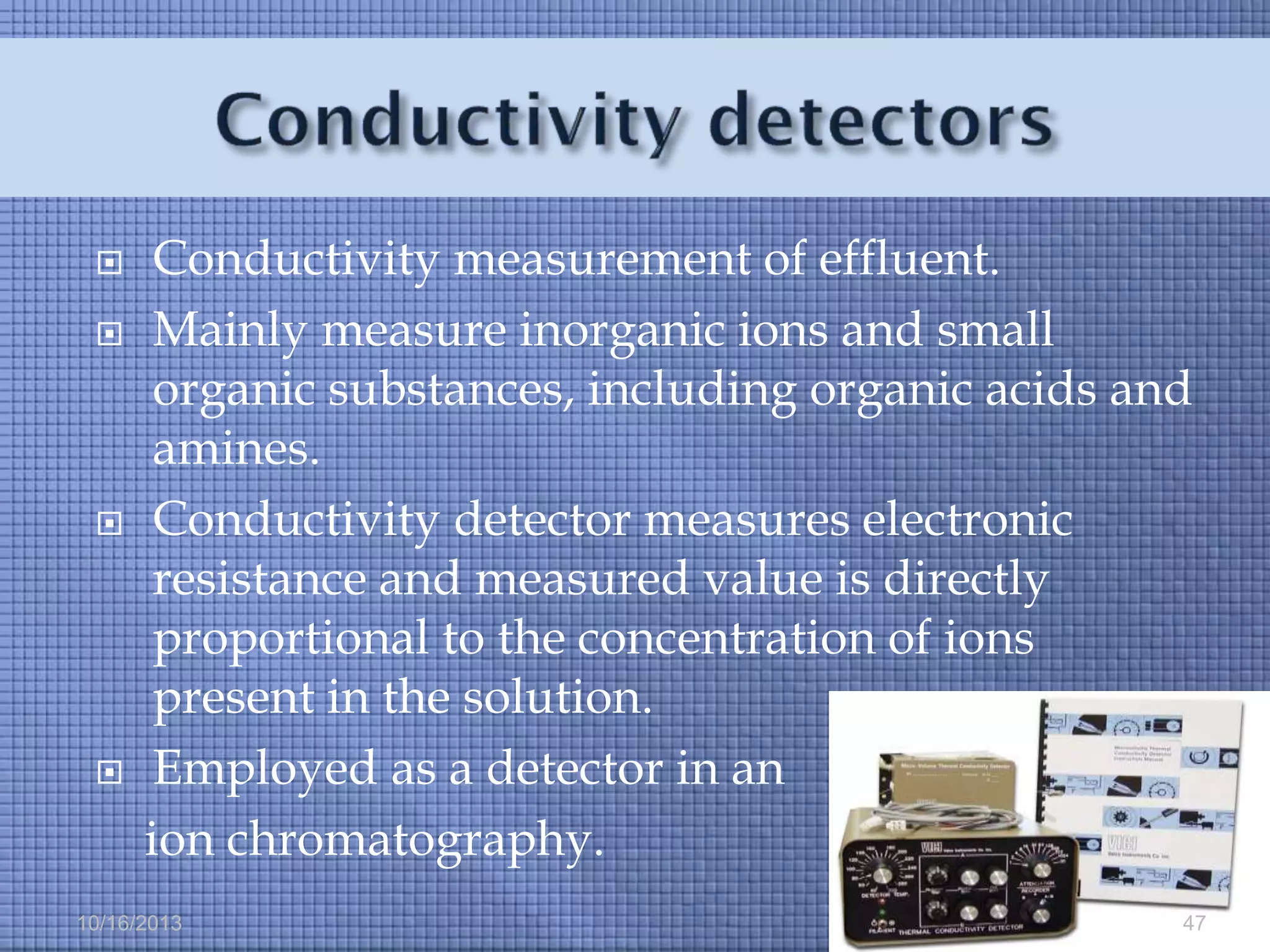 






Conductivity measurement of effluent.
Mainly measure inorganic ions and small
organic substances, including organic acids and
amines.
Conductivity detector measures electronic
resistance and measured value is directly
proportional to the concentration of ions
present in the solution.
Employed as a detector in an
ion chromatography.

10/16/2013

47

 