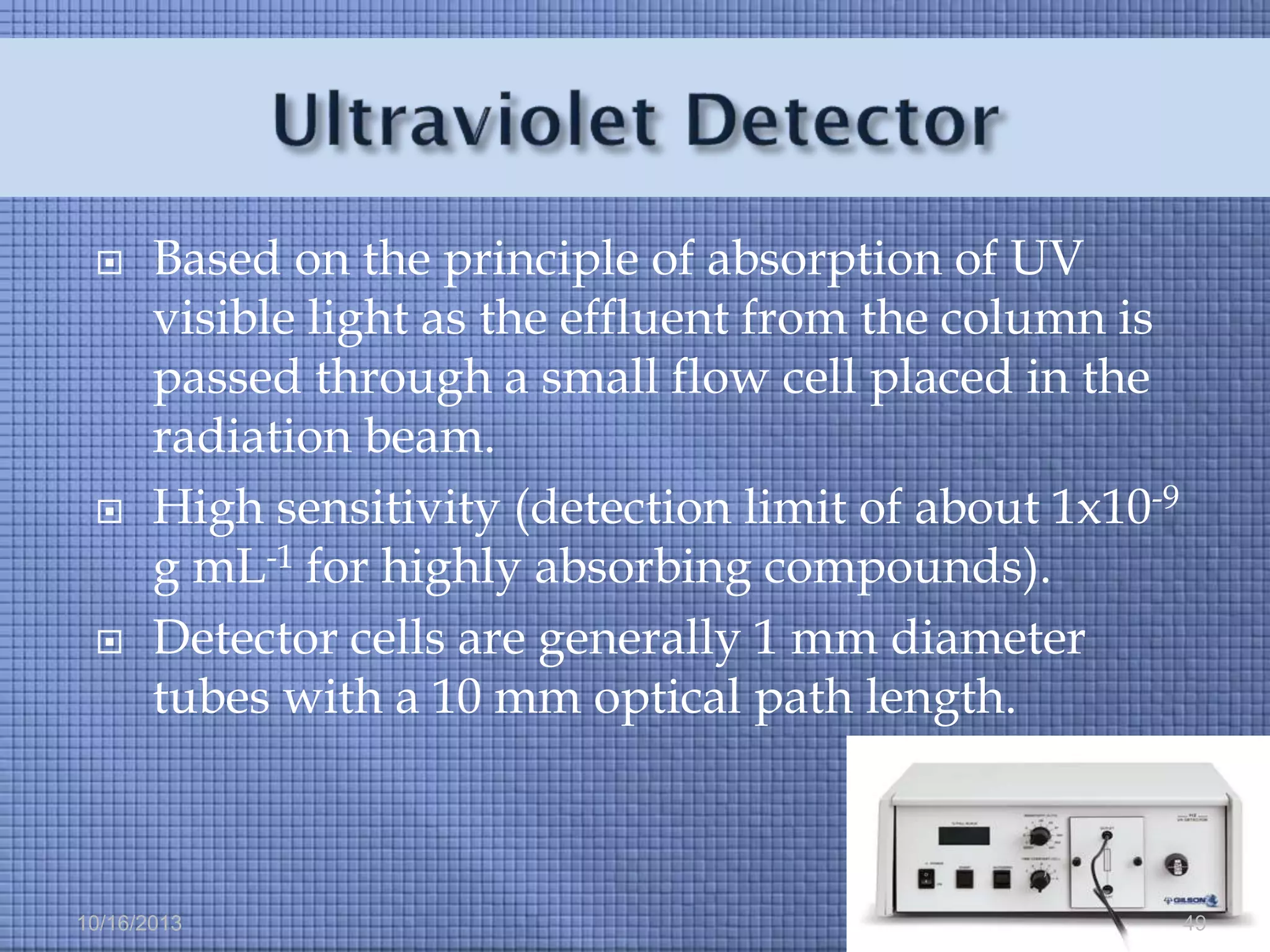 





Based on the principle of absorption of UV
visible light as the effluent from the column is
passed through a small flow cell placed in the
radiation beam.
High sensitivity (detection limit of about 1x10-9
g mL-1 for highly absorbing compounds).
Detector cells are generally 1 mm diameter
tubes with a 10 mm optical path length.

10/16/2013

49

 