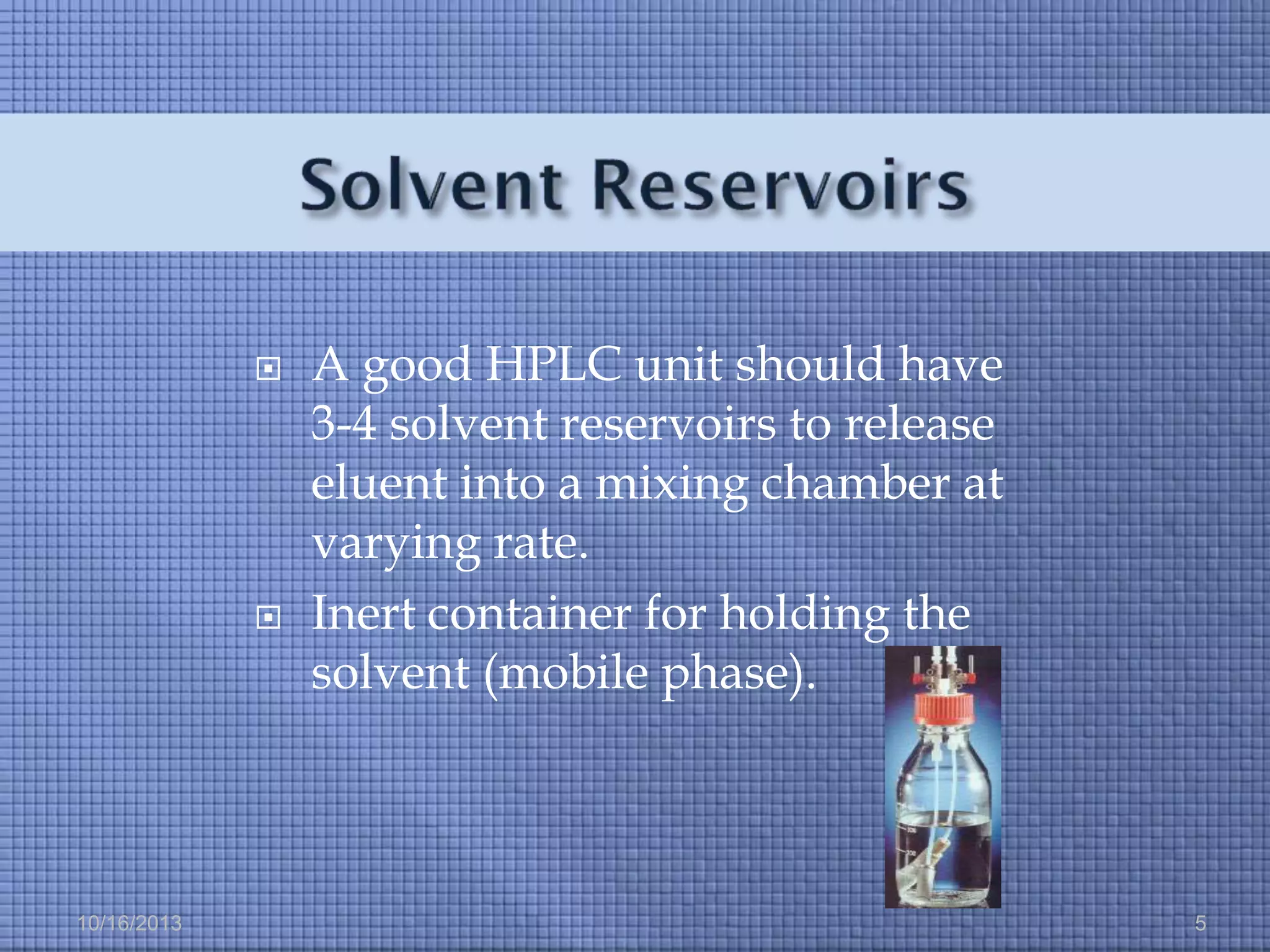 



10/16/2013

A good HPLC unit should have
3-4 solvent reservoirs to release
eluent into a mixing chamber at
varying rate.
Inert container for holding the
solvent (mobile phase).

5

 