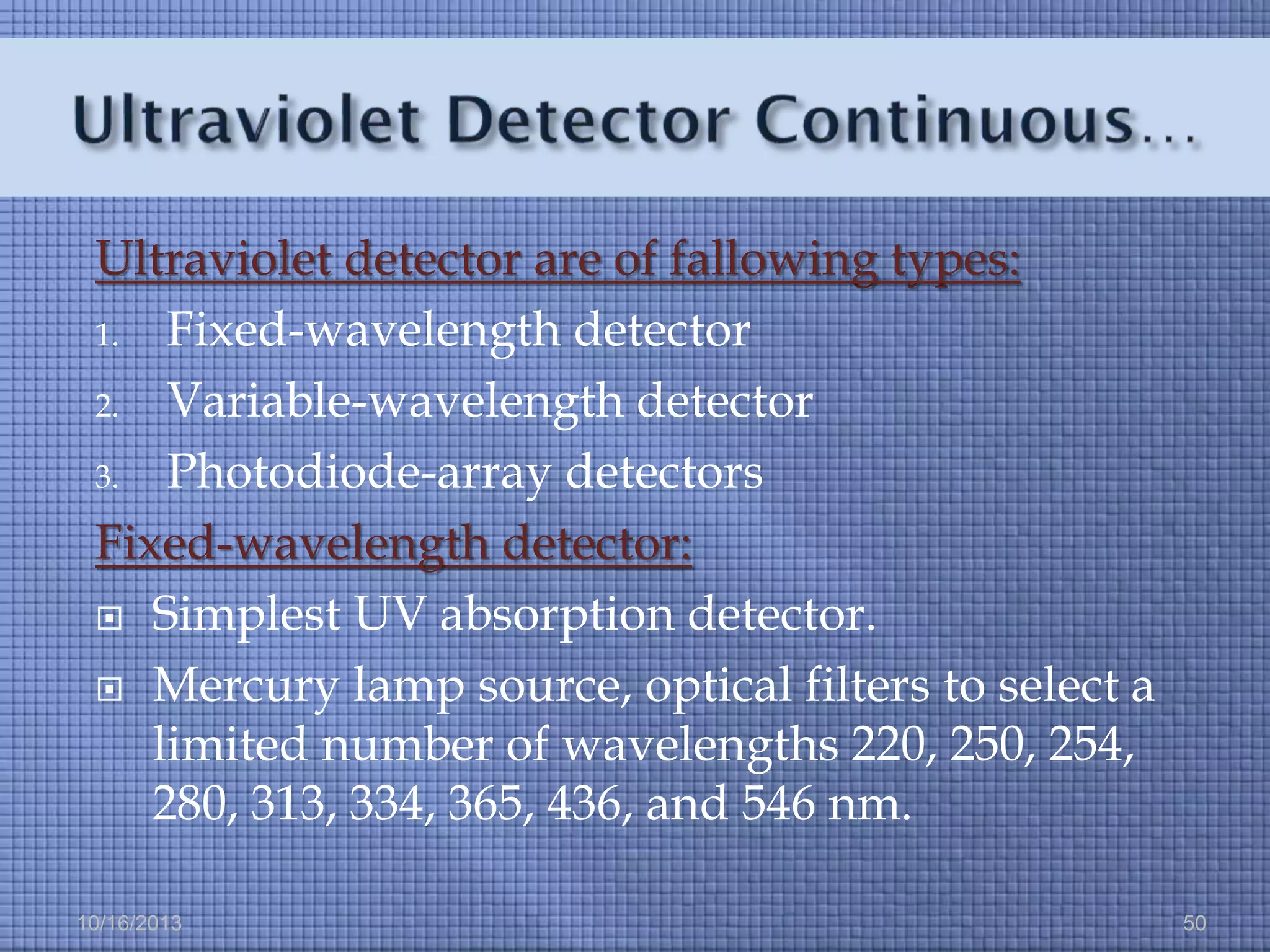 Ultraviolet detector are of fallowing types:
1. Fixed-wavelength detector
2. Variable-wavelength detector
3. Photodiode-array detectors
Fixed-wavelength detector:
 Simplest UV absorption detector.
 Mercury lamp source, optical filters to select a
limited number of wavelengths 220, 250, 254,
280, 313, 334, 365, 436, and 546 nm.
10/16/2013

50

 