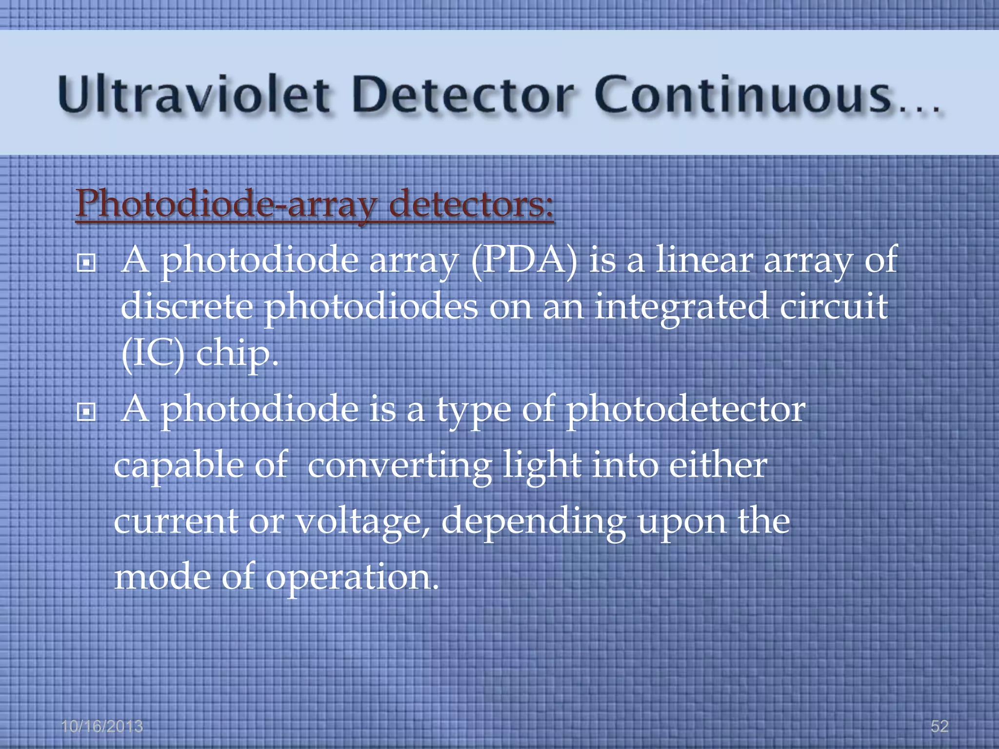 Photodiode-array detectors:
 A photodiode array (PDA) is a linear array of
discrete photodiodes on an integrated circuit
(IC) chip.
 A photodiode is a type of photodetector
capable of converting light into either
current or voltage, depending upon the
mode of operation.

10/16/2013

52

 