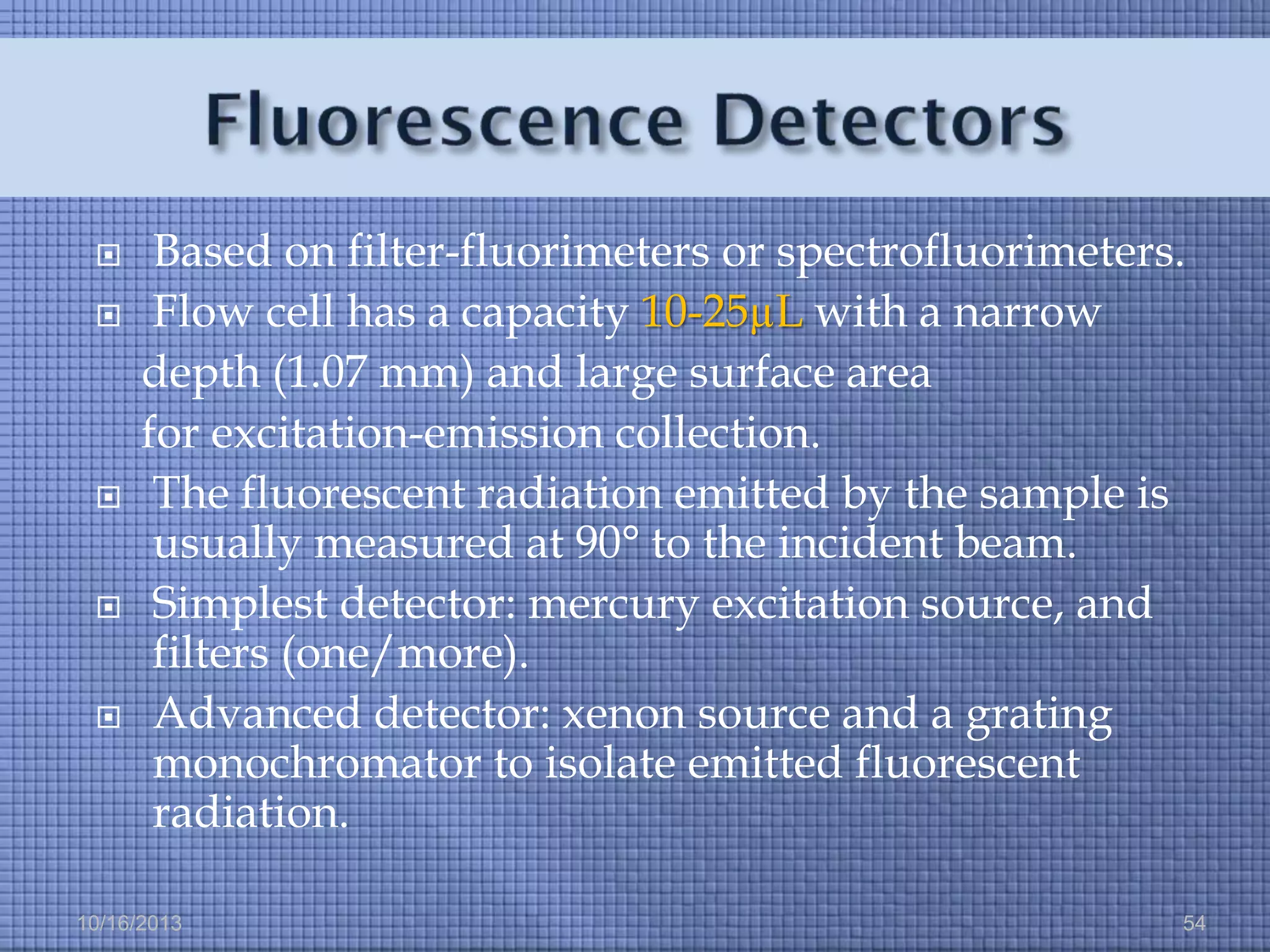 








Based on filter-fluorimeters or spectrofluorimeters.
Flow cell has a capacity 10-25µL with a narrow
depth (1.07 mm) and large surface area
for excitation-emission collection.
The fluorescent radiation emitted by the sample is
usually measured at 90° to the incident beam.
Simplest detector: mercury excitation source, and
filters (one/more).
Advanced detector: xenon source and a grating
monochromator to isolate emitted fluorescent
radiation.

10/16/2013

54

 