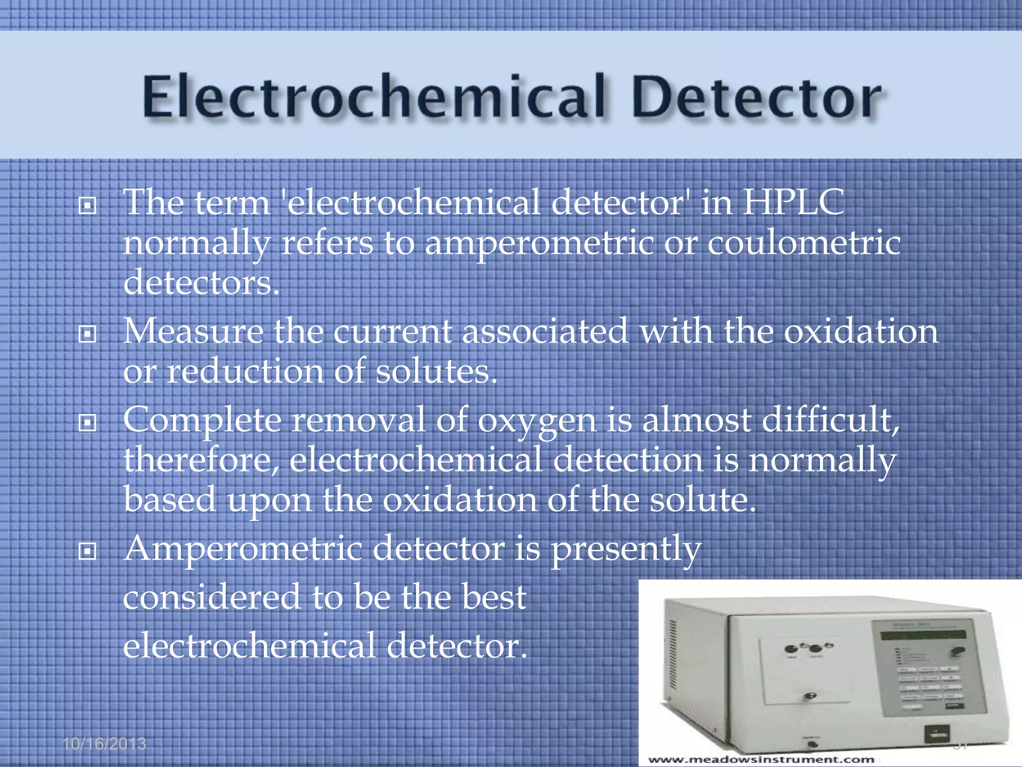 







The term 'electrochemical detector' in HPLC
normally refers to amperometric or coulometric
detectors.
Measure the current associated with the oxidation
or reduction of solutes.
Complete removal of oxygen is almost difficult,
therefore, electrochemical detection is normally
based upon the oxidation of the solute.
Amperometric detector is presently
considered to be the best
electrochemical detector.

10/16/2013

57

 