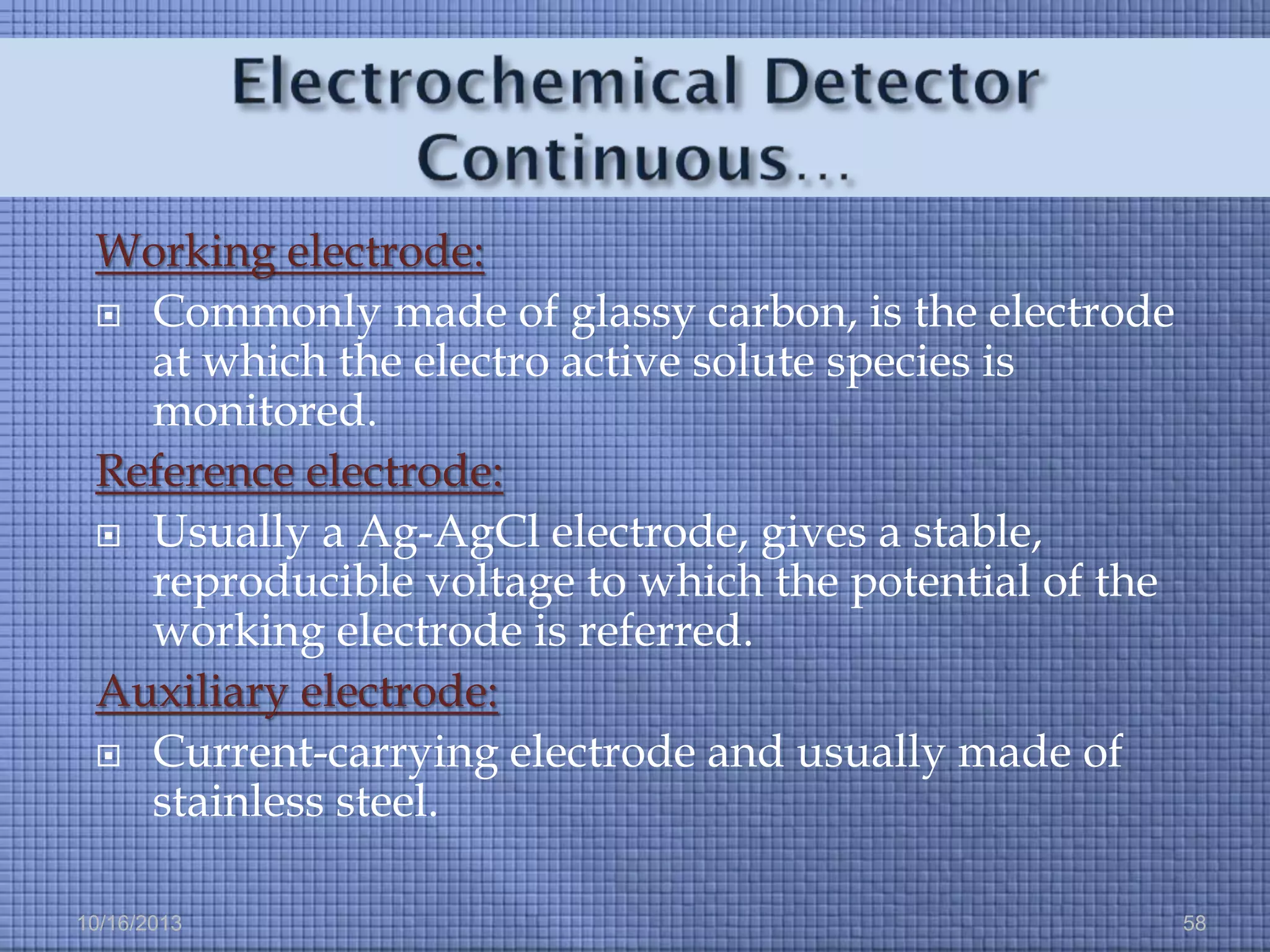 Working electrode:
 Commonly made of glassy carbon, is the electrode
at which the electro active solute species is
monitored.
Reference electrode:
 Usually a Ag-AgCl electrode, gives a stable,
reproducible voltage to which the potential of the
working electrode is referred.
Auxiliary electrode:
 Current-carrying electrode and usually made of
stainless steel.
10/16/2013

58

 