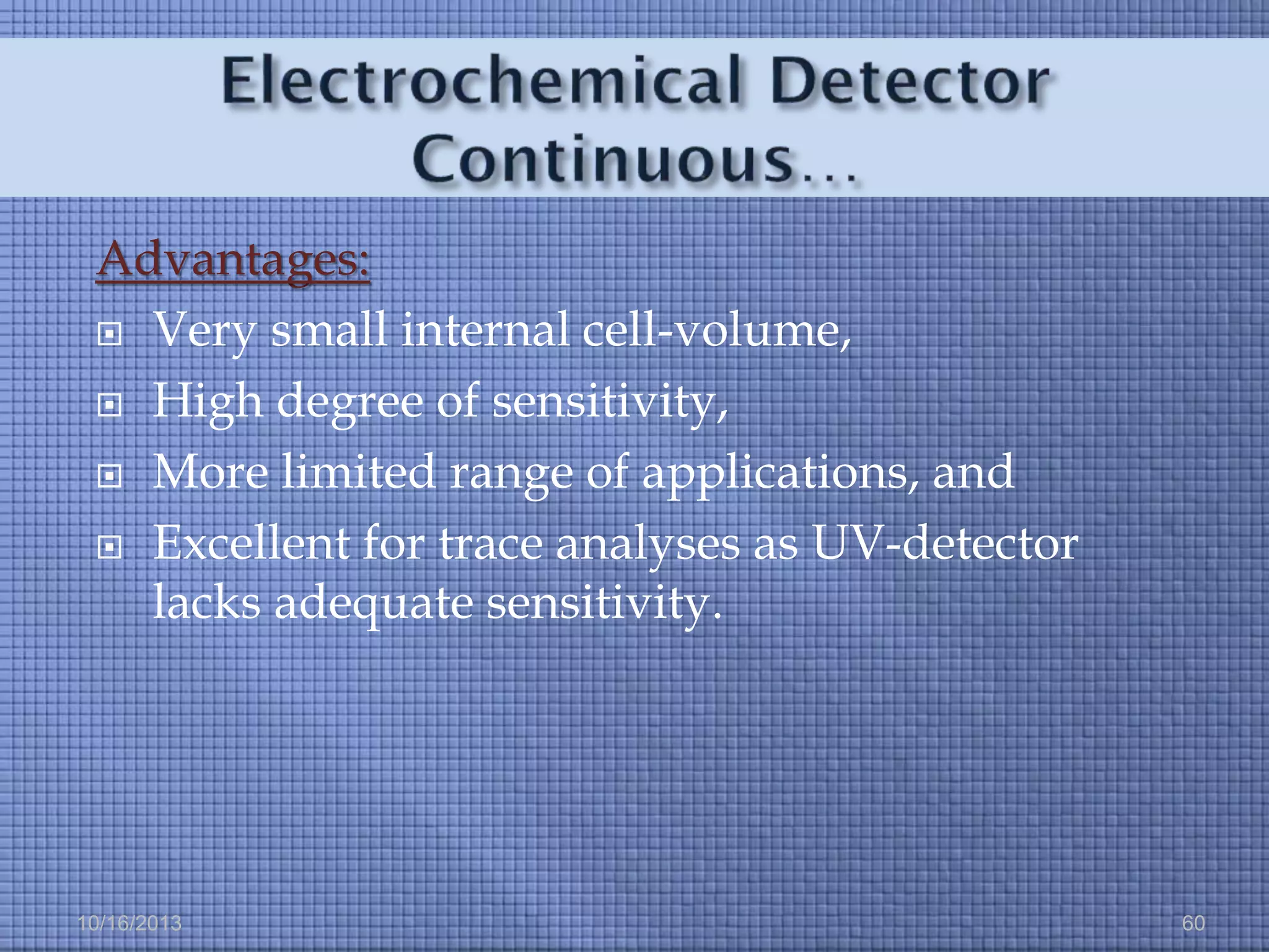 Advantages:
 Very small internal cell-volume,
 High degree of sensitivity,
 More limited range of applications, and
 Excellent for trace analyses as UV-detector
lacks adequate sensitivity.

10/16/2013

60

 