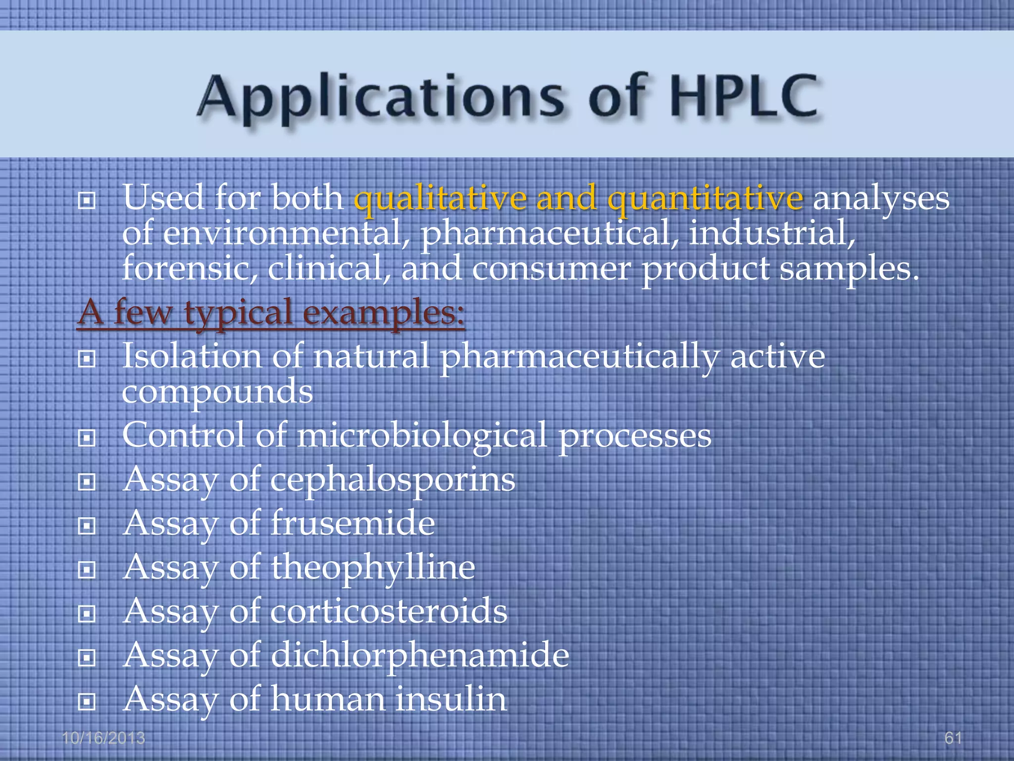 Used for both qualitative and quantitative analyses
of environmental, pharmaceutical, industrial,
forensic, clinical, and consumer product samples.
A few typical examples:
 Isolation of natural pharmaceutically active
compounds
 Control of microbiological processes
 Assay of cephalosporins
 Assay of frusemide
 Assay of theophylline
 Assay of corticosteroids
 Assay of dichlorphenamide
 Assay of human insulin


10/16/2013

61

 