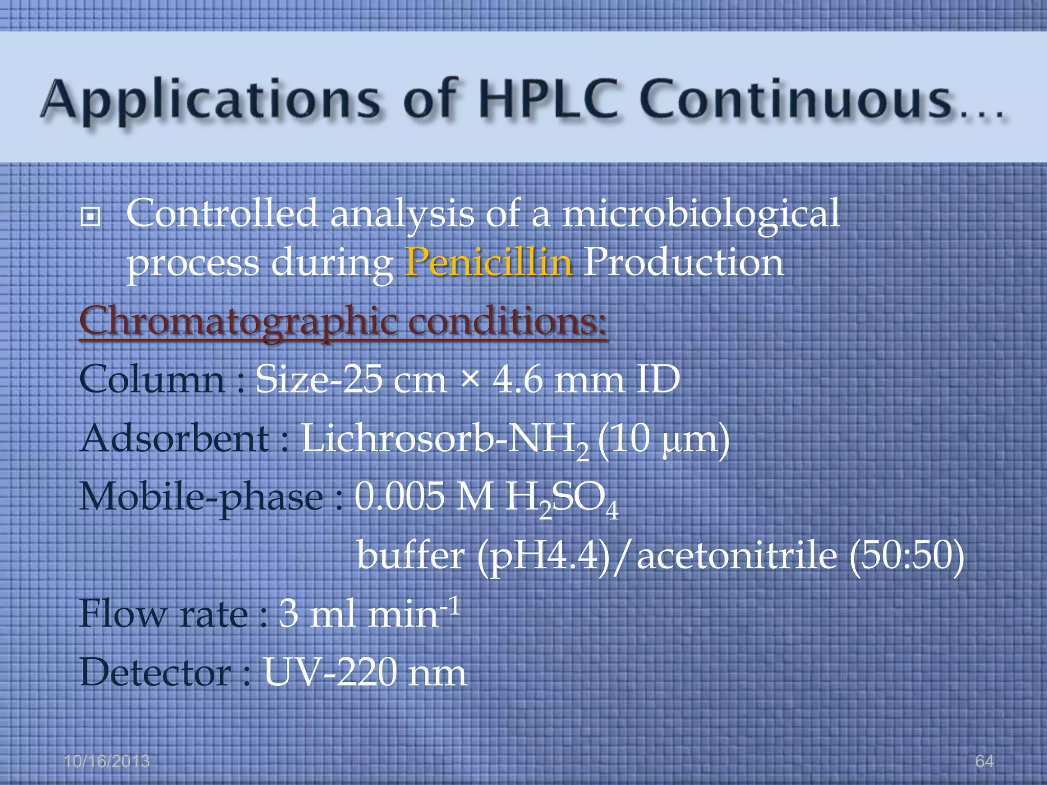 Controlled analysis of a microbiological
process during Penicillin Production
Chromatographic conditions:
Column : Size-25 cm × 4.6 mm ID
Adsorbent : Lichrosorb-NH2 (10 μm)
Mobile-phase : 0.005 M H2SO4
buffer (pH4.4)/acetonitrile (50:50)
Flow rate : 3 ml min-1
Detector : UV-220 nm


10/16/2013

64

 