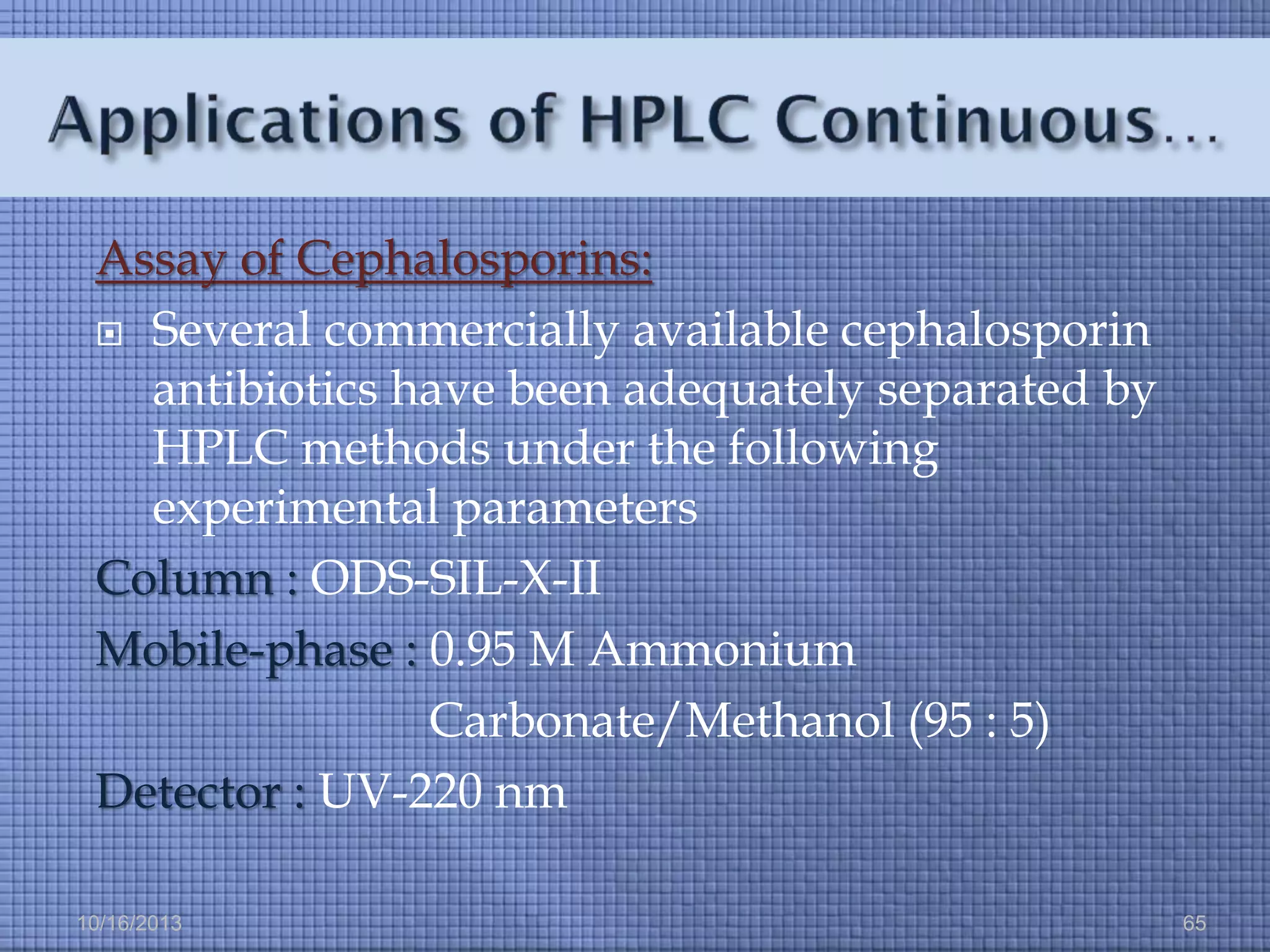 Assay of Cephalosporins:
 Several commercially available cephalosporin
antibiotics have been adequately separated by
HPLC methods under the following
experimental parameters
Column : ODS-SIL-X-II
Mobile-phase : 0.95 M Ammonium
Carbonate/Methanol (95 : 5)
Detector : UV-220 nm
10/16/2013

65

 