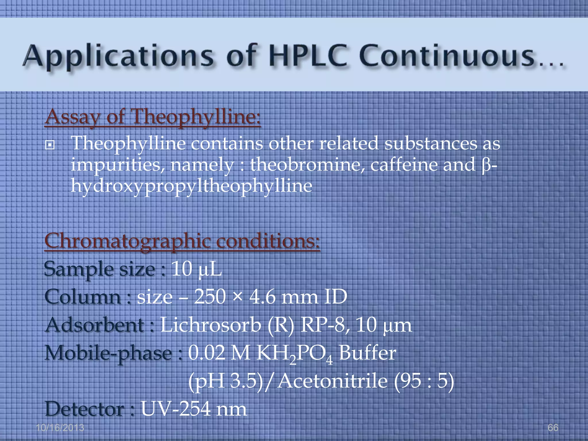 Assay of Theophylline:


Theophylline contains other related substances as
impurities, namely : theobromine, caffeine and βhydroxypropyltheophylline

Chromatographic conditions:
Sample size : 10 μL
Column : size – 250 × 4.6 mm ID
Adsorbent : Lichrosorb (R) RP-8, 10 μm
Mobile-phase : 0.02 M KH2PO4 Buffer
(pH 3.5)/Acetonitrile (95 : 5)
Detector : UV-254 nm
10/16/2013

66

 