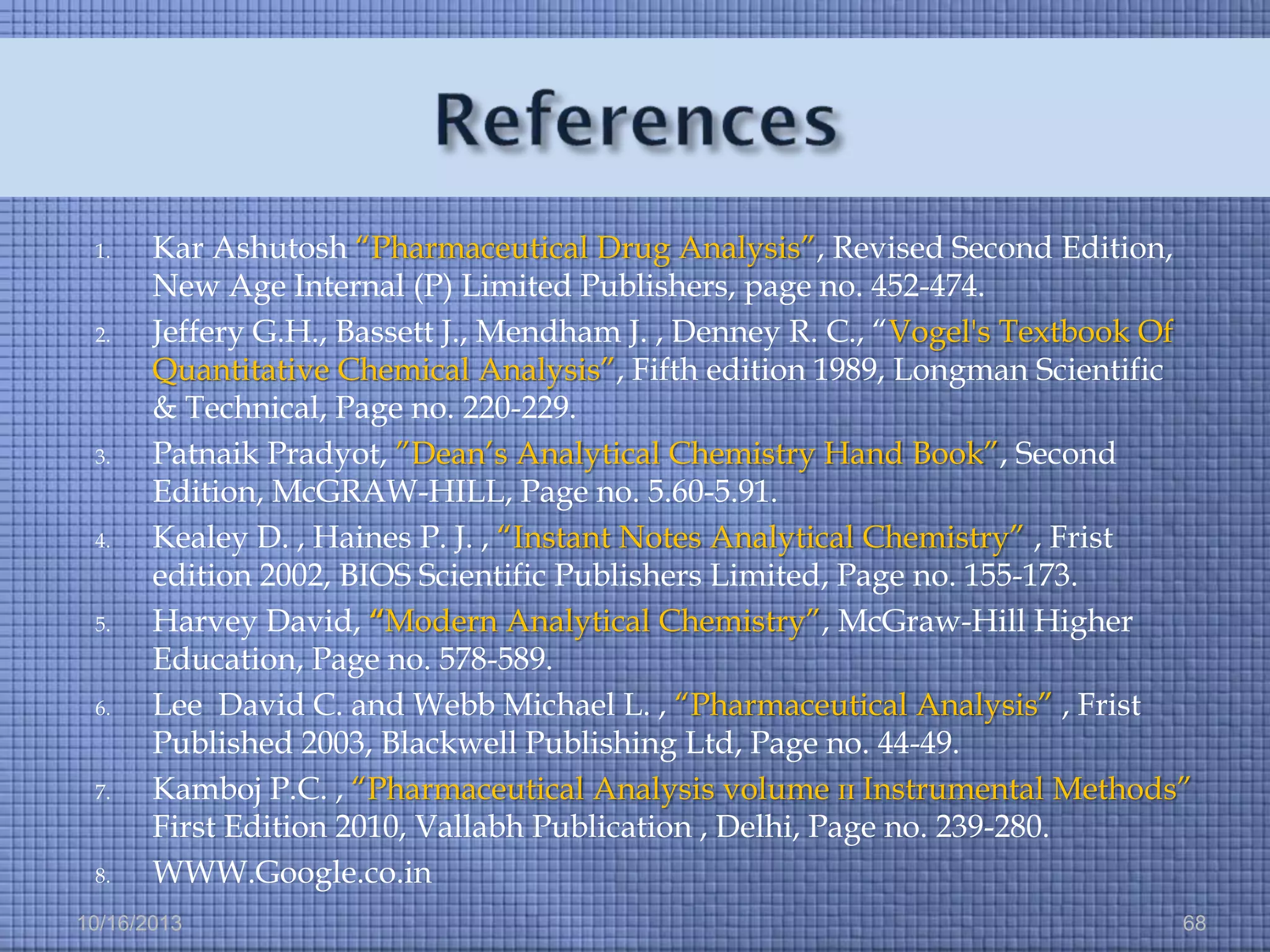1.

2.

3.

4.

5.

6.

7.

8.

Kar Ashutosh “Pharmaceutical Drug Analysis”, Revised Second Edition,
New Age Internal (P) Limited Publishers, page no. 452-474.
Jeffery G.H., Bassett J., Mendham J. , Denney R. C., “Vogel's Textbook Of
Quantitative Chemical Analysis”, Fifth edition 1989, Longman Scientific
& Technical, Page no. 220-229.
Patnaik Pradyot, ”Dean’s Analytical Chemistry Hand Book”, Second
Edition, McGRAW-HILL, Page no. 5.60-5.91.
Kealey D. , Haines P. J. , “Instant Notes Analytical Chemistry” , Frist
edition 2002, BIOS Scientific Publishers Limited, Page no. 155-173.
Harvey David, “Modern Analytical Chemistry”, McGraw-Hill Higher
Education, Page no. 578-589.
Lee David C. and Webb Michael L. , “Pharmaceutical Analysis” , Frist
Published 2003, Blackwell Publishing Ltd, Page no. 44-49.
Kamboj P.C. , “Pharmaceutical Analysis volume ɪɪ Instrumental Methods”
First Edition 2010, Vallabh Publication , Delhi, Page no. 239-280.
WWW.Google.co.in

10/16/2013

68

 