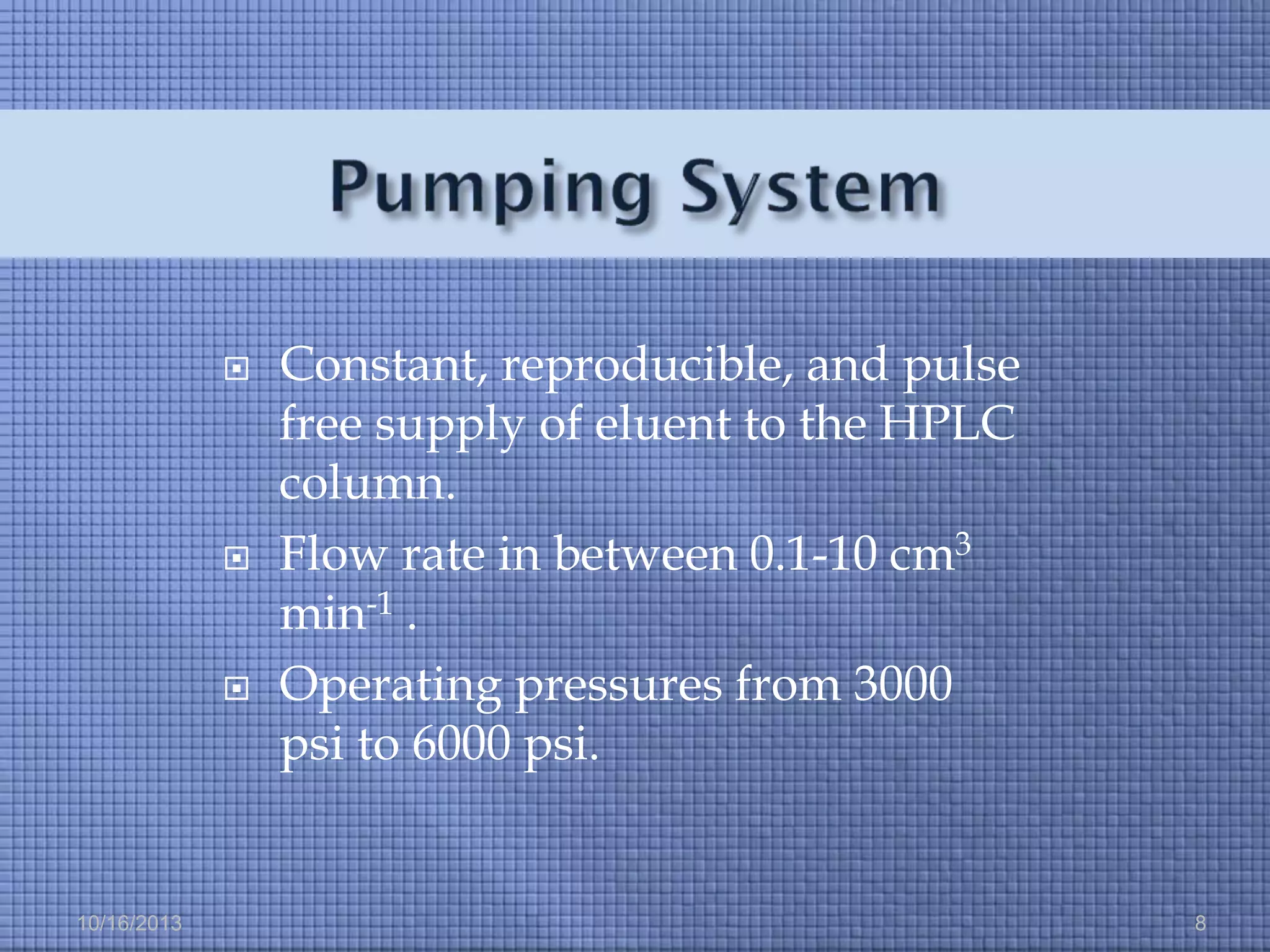 





10/16/2013

Constant, reproducible, and pulse
free supply of eluent to the HPLC
column.
Flow rate in between 0.1-10 cm3
min-1 .
Operating pressures from 3000
psi to 6000 psi.

8

 