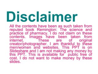 DisclaimerAll the contents have been as such taken from
reputed book Remington: The science and
practice of pharmacy. I do not claim on these
contents. Images have been taken from
internet. These are of original
creator/photographer. I am thankful to these
men/women and websites. This PPT is on
Slideshare and I am not making any money by
this PPT. This is available for public free of
cost. I do not want to make money by these
slides.
 