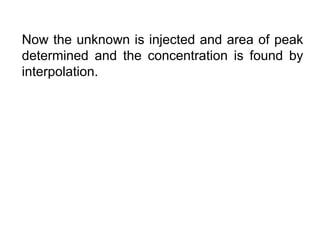 Now the unknown is injected and area of peak
determined and the concentration is found by
interpolation.
 