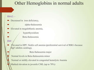 Other Hemoglobins in normal adults
HbA2: –
 Decreased in iron deficiency,
 alpha-thalassemia
 Elevated in megaloblastic anemia,
 hyperthyroidism
 Beta-thalassemia
HbF: –
 Elevated in HPF: Sickle cell anemia (preferential survival of RBCs because
HgF inhibits sickling),
 Beta thalassemia major
 Normal levels in Beta-thalassemia minor
 Normal or mildly elevated in congenital hemolytic Anemia
 Marked elevation in juvenile CML (up to 70%)
 