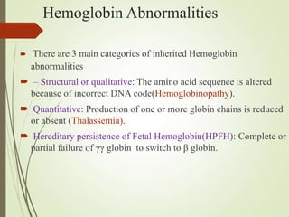 Hemoglobin Abnormalities
 There are 3 main categories of inherited Hemoglobin
abnormalities
 – Structural or qualitative: The amino acid sequence is altered
because of incorrect DNA code(Hemoglobinopathy).
 Quantitative: Production of one or more globin chains is reduced
or absent (Thalassemia).
 Hereditary persistence of Fetal Hemoglobin(HPFH): Complete or
partial failure of γγ globin to switch to β globin.
 