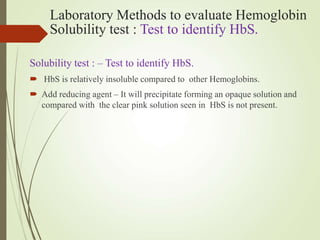 Laboratory Methods to evaluate Hemoglobin
Solubility test : Test to identify HbS.
Solubility test : – Test to identify HbS.
 HbS is relatively insoluble compared to other Hemoglobins.
 Add reducing agent – It will precipitate forming an opaque solution and
compared with the clear pink solution seen in HbS is not present.
 