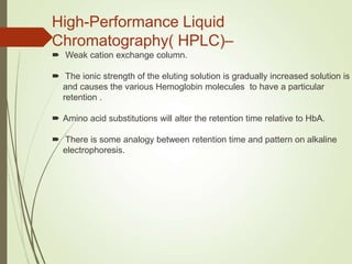 High-Performance Liquid
Chromatography( HPLC)–
 Weak cation exchange column.
 The ionic strength of the eluting solution is gradually increased solution is
and causes the various Hemoglobin molecules to have a particular
retention .
 Amino acid substitutions will alter the retention time relative to HbA.
 There is some analogy between retention time and pattern on alkaline
electrophoresis.
 