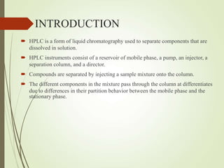 INTRODUCTION
 HPLC is a form of liquid chromatography used to separate components that are
dissolved in solution.
 HPLC instruments consist of a reservoir of mobile phase, a pump, an injector, a
separation column, and a director.
 Compounds are separated by injecting a sample mixture onto the column.
 The different components in the mixture pass through the column at differentiates
due to differences in their partition behavior between the mobile phase and the
stationary phase.
 