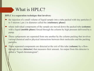 What is HPLC?
HPLC is a separation technique that involves:
 the injection of a small volume of liquid sample into a tube packed with tiny particles (3
to 5 micron ( μm ) in diameter called the (stationary phase)
 where individual components of the sample are moved down the packed tube (column)
with a liquid (mobile phase) forced through the column by high pressure delivered by a
pump.
 These components are separated from one another by the column packing that involves
various chemical and/or physical interactions between their molecules and the packing
particles.
 These separated components are detected at the exit of this tube (column) by a flow-
through device (detector) that measures their amount. An output from this detector is
called a “liquid chromatogram”.
 