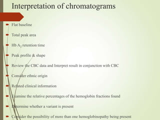 Interpretation of chromatograms
 Flat baseline
 Total peak area
 Hb A2 retention time
 Peak profile & shape
 Review the CBC data and Interpret result in conjunction with CBC
 Consider ethnic origin
 Related clinical information
 Examine the relative percentages of the hemoglobin fractions found
 Determine whether a variant is present
 Consider the possibility of more than one hemoglobinopathy being present
 