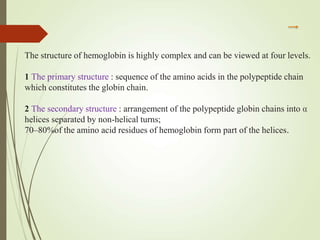 The structure of hemoglobin is highly complex and can be viewed at four levels.
1 The primary structure : sequence of the amino acids in the polypeptide chain
which constitutes the globin chain.
2 The secondary structure : arrangement of the polypeptide globin chains into α
helices separated by non-helical turns;
70–80%of the amino acid residues of hemoglobin form part of the helices.
 