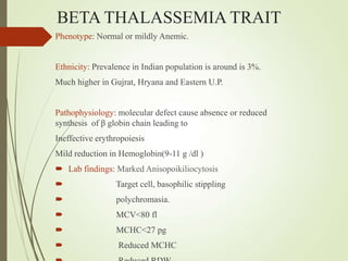 BETA THALASSEMIA TRAIT
Phenotype: Normal or mildly Anemic.
Ethnicity: Prevalence in Indian population is around is 3%.
Much higher in Gujrat, Hryana and Eastern U.P.
Pathophysiology: molecular defect cause absence or reduced
synthesis of β globin chain leading to
Ineffective erythropoiesis
Mild reduction in Hemoglobin(9-11 g /dl )
 Lab findings: Marked Anisopoikiliocytosis
 Target cell, basophilic stippling
 polychromasia.
 MCV<80 fl
 MCHC<27 pg
 Reduced MCHC
 