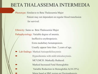 BETA THALASSEMIA INTERMEDIA
Phenotype: Similar.to to Beta Thalassemia Major
Patient may not dependent on regular blood transfusion
for survival.
Ethnicity: Same as Beta Thalassemia Major
Pathophysiology: Variable degree of anemia.
Ineffective erythropoiesis.
Extra medullary hematopoiesis.
Usually appear later than 2 years of age.
 Lab findings: Marked Anisopoikiliocytosis
 Hypochromia with mild reticulocytosis.
. MCV,MCH :Markedly Reduced.
 Marked Increased Fetal Hemoglobin
 Variable Reduction in Hemoglobin A(10-35%)
 
