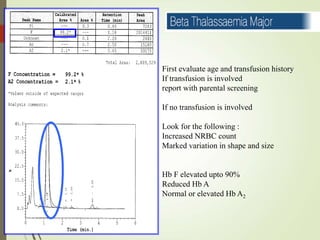 First evaluate age and transfusion history
If transfusion is involved
report with parental screening
If no transfusion is involved
Look for the following :
Increased NRBC count
Marked variation in shape and size
Hb F elevated upto 90%
Reduced Hb A
Normal or elevated Hb A2
 