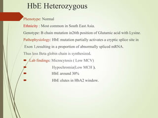 HbE Heterozygous
Phenotype: Normal
Ethnicity : Most common in South East Asia.
Genotype: B chain mutation in26th position of Glutamic acid with Lysine.
Pathophysiology: HbE mutation partially activates a cryptic splice site in
Exon 1,resulting in a proportion of abnormally spliced mRNA.
Thus less Beta globin chain is synthesized.
 Lab findings: Microcytosis ( Low MCV)
 Hypochromia(Low MCH ).
 HbE around 30%
 HbE elutes in HbA2 window.
 