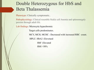 Double Heterozygous for HbS and
Beta Thalassemia
Phenotype: Clinically symptomatic..
Pathophysiology: Clinical resemble Sickle cell Anemia and splenomegaly
persists through adult life.
Lab findings: Microcytic hypochromic
Target cells predominates.
MCV, MCH, MCHC : Decreased with increased RBC count.
HPLC: HbA2 :Elevetaed
HbF :Elevated
HbS >50%
 