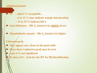 Additional points
 P3 – upto 6 % acceptable ,
– 6 to 12 % may indicate sample deterioration
– 15 to 25 % indicate Hb J
 Iron deficiency – Hb A2 found to be slightly lower
 Megaloblastic anemia – Hb A2 found to be higher
Unknown peak
 May appear any where in the peak table
 More than 1 unknown peak may be seen
 Upto 6 % not significant
 If, above 6% - look for the RT for Hb identification.
 