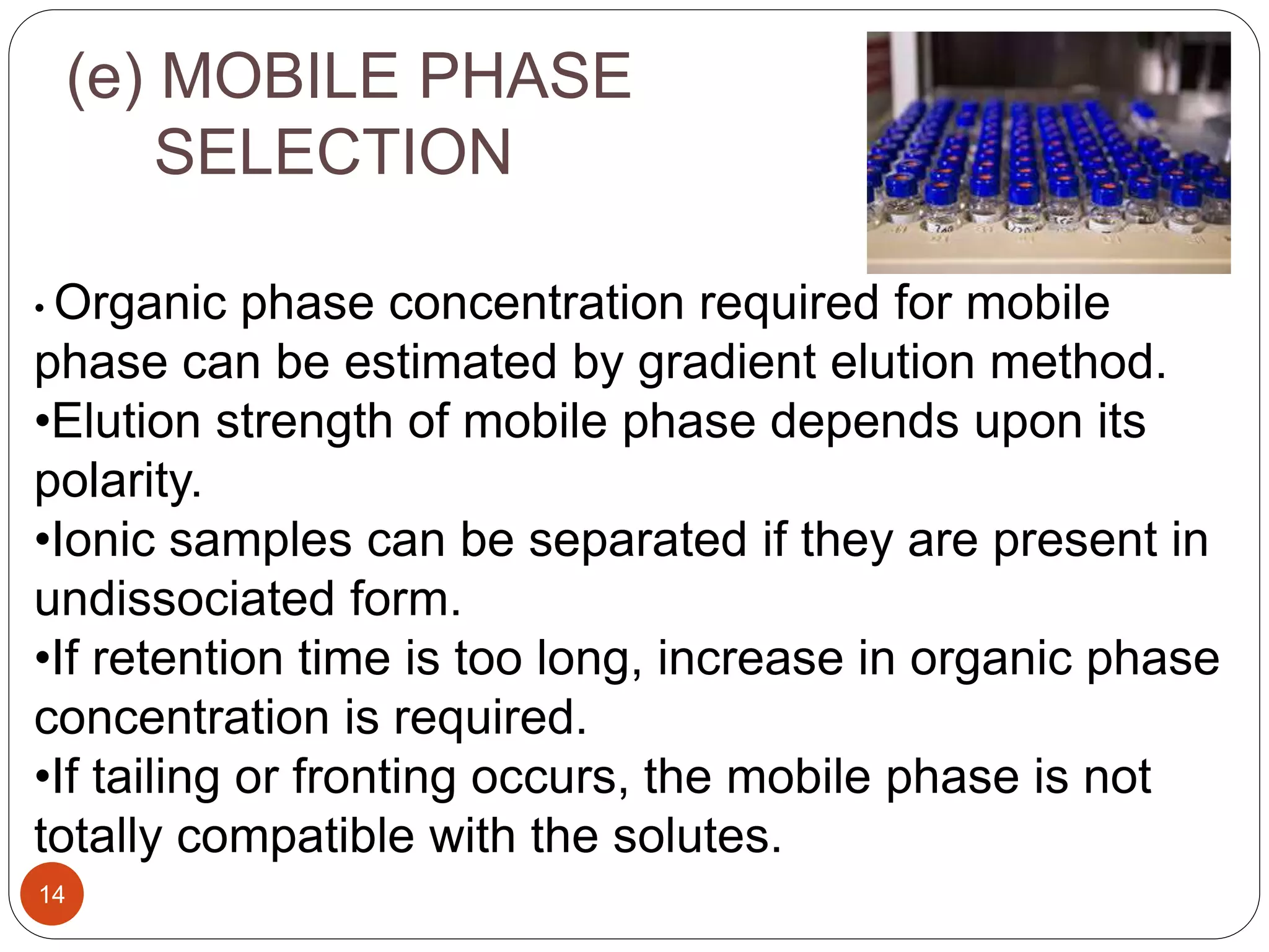 (e) MOBILE PHASE
SELECTION
14
• Organic phase concentration required for mobile
phase can be estimated by gradient elution method.
•Elution strength of mobile phase depends upon its
polarity.
•Ionic samples can be separated if they are present in
undissociated form.
•If retention time is too long, increase in organic phase
concentration is required.
•If tailing or fronting occurs, the mobile phase is not
totally compatible with the solutes.
 