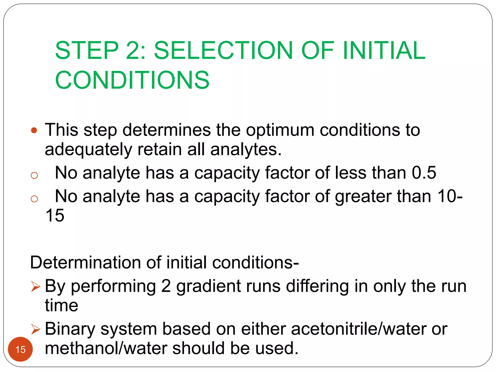 STEP 2: SELECTION OF INITIAL
CONDITIONS
15
 This step determines the optimum conditions to
adequately retain all analytes.
o No analyte has a capacity factor of less than 0.5
o No analyte has a capacity factor of greater than 10-
15
Determination of initial conditions-
 By performing 2 gradient runs differing in only the run
time
 Binary system based on either acetonitrile/water or
methanol/water should be used.
 